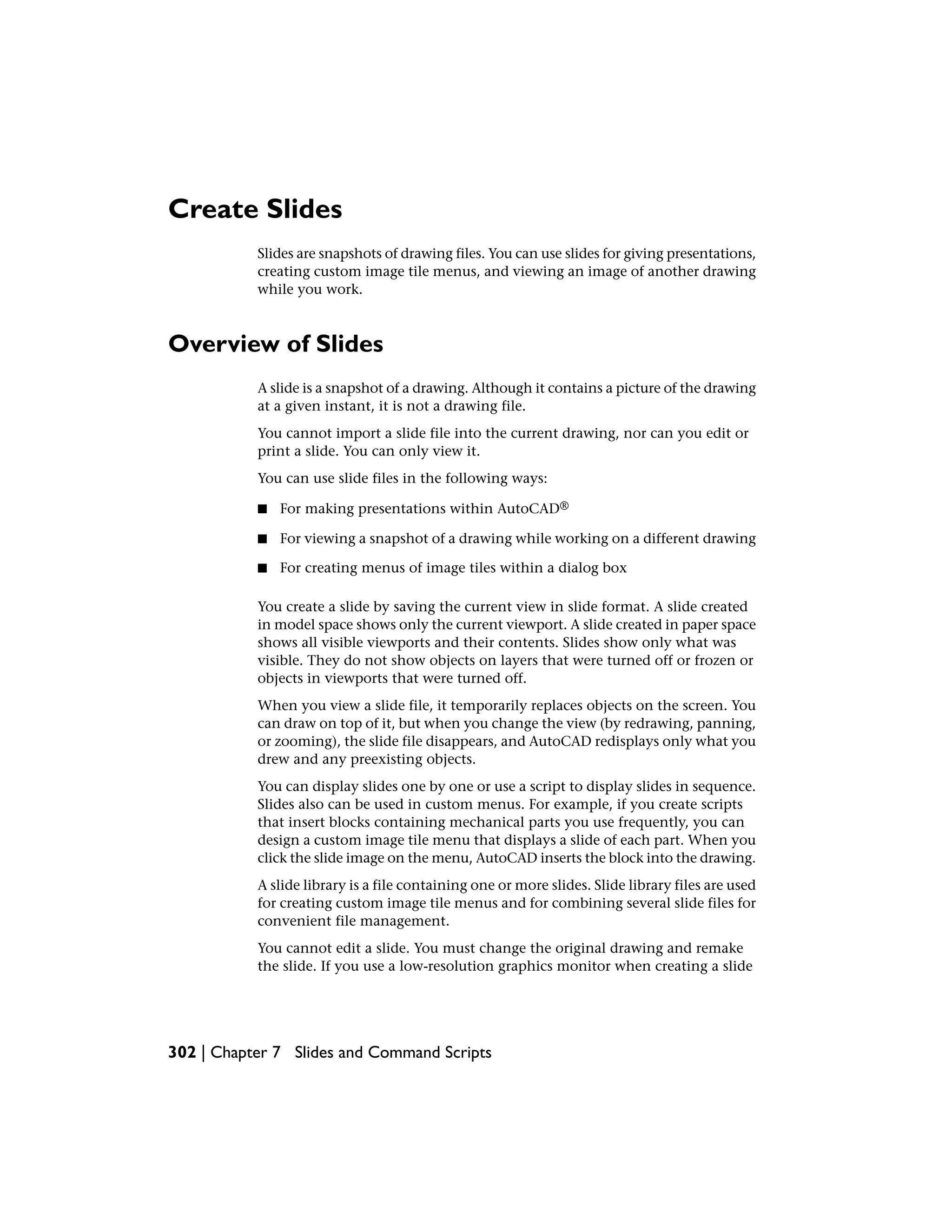 Create Slides
Slides are snapshots of drawing files. You can use slides for giving presentations,
creating custom image tile menus, and viewing an image of another drawing
while you work.
Overview of Slides
A slide is a snapshot of a drawing. Although it contains a picture of the drawing
at a given instant, it is not a drawing file.
You cannot import a slide file into the current drawing, nor can you edit or
print a slide. You can only view it.
You can use slide files in the following ways:
■ For making presentations within AutoCAD®
■ For viewing a snapshot of a drawing while working on a different drawing
■ For creating menus of image tiles within a dialog box
You create a slide by saving the current view in slide format. A slide created
in model space shows only the current viewport. A slide created in paper space
shows all visible viewports and their contents. Slides show only what was
visible. They do not show objects on layers that were turned off or frozen or
objects in viewports that were turned off.
When you view a slide file, it temporarily replaces objects on the screen. You
can draw on top of it, but when you change the view (by redrawing, panning,
or zooming), the slide file disappears, and AutoCAD redisplays only what you
drew and any preexisting objects.
You can display slides one by one or use a script to display slides in sequence.
Slides also can be used in custom menus. For example, if you create scripts
that insert blocks containing mechanical parts you use frequently, you can
design a custom image tile menu that displays a slide of each part. When you
click the slide image on the menu, AutoCAD inserts the block into the drawing.
A slide library is a file containing one or more slides. Slide library files are used
for creating custom image tile menus and for combining several slide files for
convenient file management.
You cannot edit a slide. You must change the original drawing and remake
the slide. If you use a low-resolution graphics monitor when creating a slide
302 | Chapter 7 Slides and Command Scripts
 