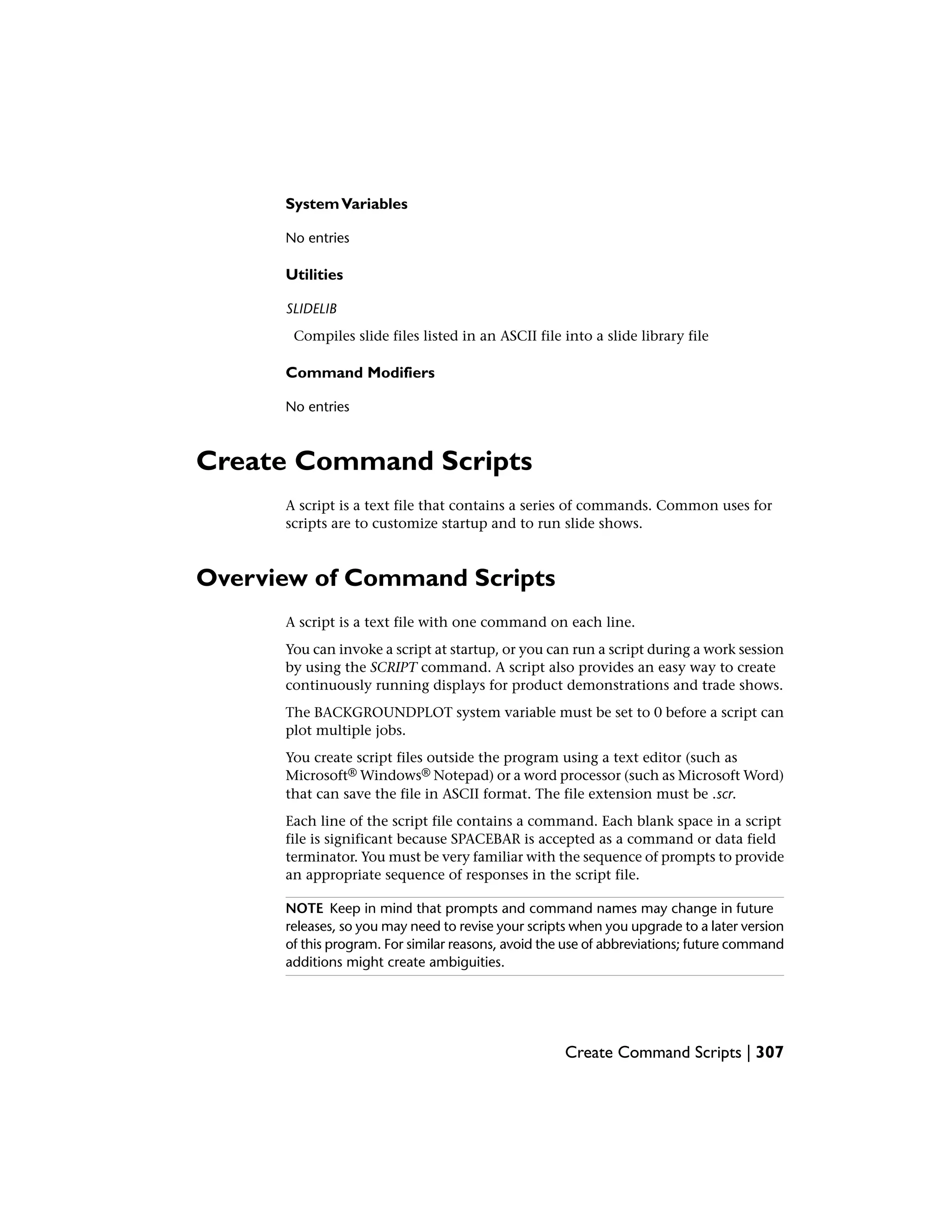SystemVariables
No entries
Utilities
SLIDELIB
Compiles slide files listed in an ASCII file into a slide library file
Command Modifiers
No entries
Create Command Scripts
A script is a text file that contains a series of commands. Common uses for
scripts are to customize startup and to run slide shows.
Overview of Command Scripts
A script is a text file with one command on each line.
You can invoke a script at startup, or you can run a script during a work session
by using the SCRIPT command. A script also provides an easy way to create
continuously running displays for product demonstrations and trade shows.
The BACKGROUNDPLOT system variable must be set to 0 before a script can
plot multiple jobs.
You create script files outside the program using a text editor (such as
Microsoft® Windows® Notepad) or a word processor (such as Microsoft Word)
that can save the file in ASCII format. The file extension must be .scr.
Each line of the script file contains a command. Each blank space in a script
file is significant because SPACEBAR is accepted as a command or data field
terminator. You must be very familiar with the sequence of prompts to provide
an appropriate sequence of responses in the script file.
NOTE Keep in mind that prompts and command names may change in future
releases, so you may need to revise your scripts when you upgrade to a later version
of this program. For similar reasons, avoid the use of abbreviations; future command
additions might create ambiguities.
Create Command Scripts | 307
 