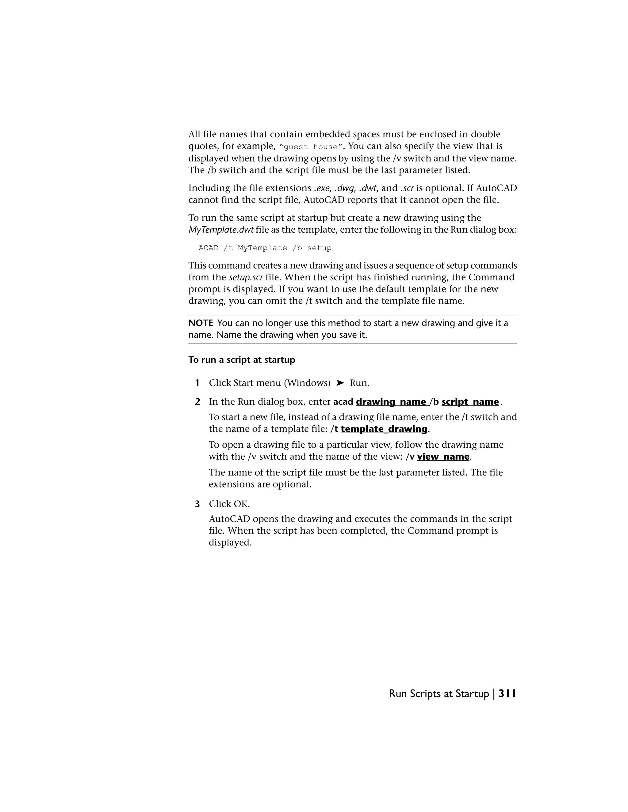 All file names that contain embedded spaces must be enclosed in double
quotes, for example, “guest house”. You can also specify the view that is
displayed when the drawing opens by using the /v switch and the view name.
The /b switch and the script file must be the last parameter listed.
Including the file extensions .exe, .dwg, .dwt, and .scr is optional. If AutoCAD
cannot find the script file, AutoCAD reports that it cannot open the file.
To run the same script at startup but create a new drawing using the
MyTemplate.dwt file as the template, enter the following in the Run dialog box:
ACAD /t MyTemplate /b setup
This command creates a new drawing and issues a sequence of setup commands
from the setup.scr file. When the script has finished running, the Command
prompt is displayed. If you want to use the default template for the new
drawing, you can omit the /t switch and the template file name.
NOTE You can no longer use this method to start a new drawing and give it a
name. Name the drawing when you save it.
To run a script at startup
1 Click Start menu (Windows) ➤ Run.
2 In the Run dialog box, enter acad drawing_name /b script_name.
To start a new file, instead of a drawing file name, enter the /t switch and
the name of a template file: /t template_drawing.
To open a drawing file to a particular view, follow the drawing name
with the /v switch and the name of the view: /v view_name.
The name of the script file must be the last parameter listed. The file
extensions are optional.
3 Click OK.
AutoCAD opens the drawing and executes the commands in the script
file. When the script has been completed, the Command prompt is
displayed.
Run Scripts at Startup | 311
 