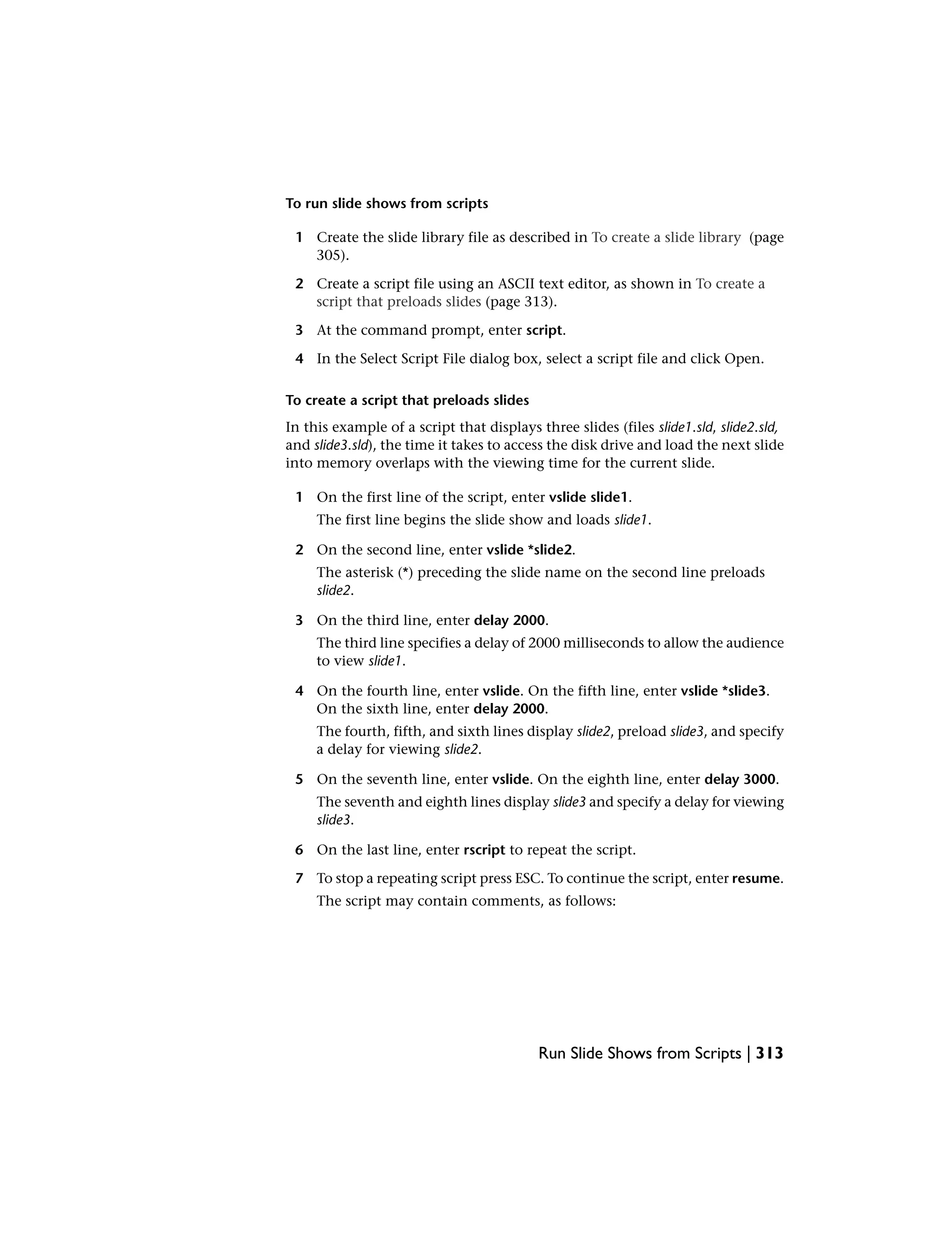 To run slide shows from scripts
1 Create the slide library file as described in To create a slide library (page
305).
2 Create a script file using an ASCII text editor, as shown in To create a
script that preloads slides (page 313).
3 At the command prompt, enter script.
4 In the Select Script File dialog box, select a script file and click Open.
To create a script that preloads slides
In this example of a script that displays three slides (files slide1.sld, slide2.sld,
and slide3.sld), the time it takes to access the disk drive and load the next slide
into memory overlaps with the viewing time for the current slide.
1 On the first line of the script, enter vslide slide1.
The first line begins the slide show and loads slide1.
2 On the second line, enter vslide *slide2.
The asterisk (*) preceding the slide name on the second line preloads
slide2.
3 On the third line, enter delay 2000.
The third line specifies a delay of 2000 milliseconds to allow the audience
to view slide1.
4 On the fourth line, enter vslide. On the fifth line, enter vslide *slide3.
On the sixth line, enter delay 2000.
The fourth, fifth, and sixth lines display slide2, preload slide3, and specify
a delay for viewing slide2.
5 On the seventh line, enter vslide. On the eighth line, enter delay 3000.
The seventh and eighth lines display slide3 and specify a delay for viewing
slide3.
6 On the last line, enter rscript to repeat the script.
7 To stop a repeating script press ESC. To continue the script, enter resume.
The script may contain comments, as follows:
Run Slide Shows from Scripts | 313
 