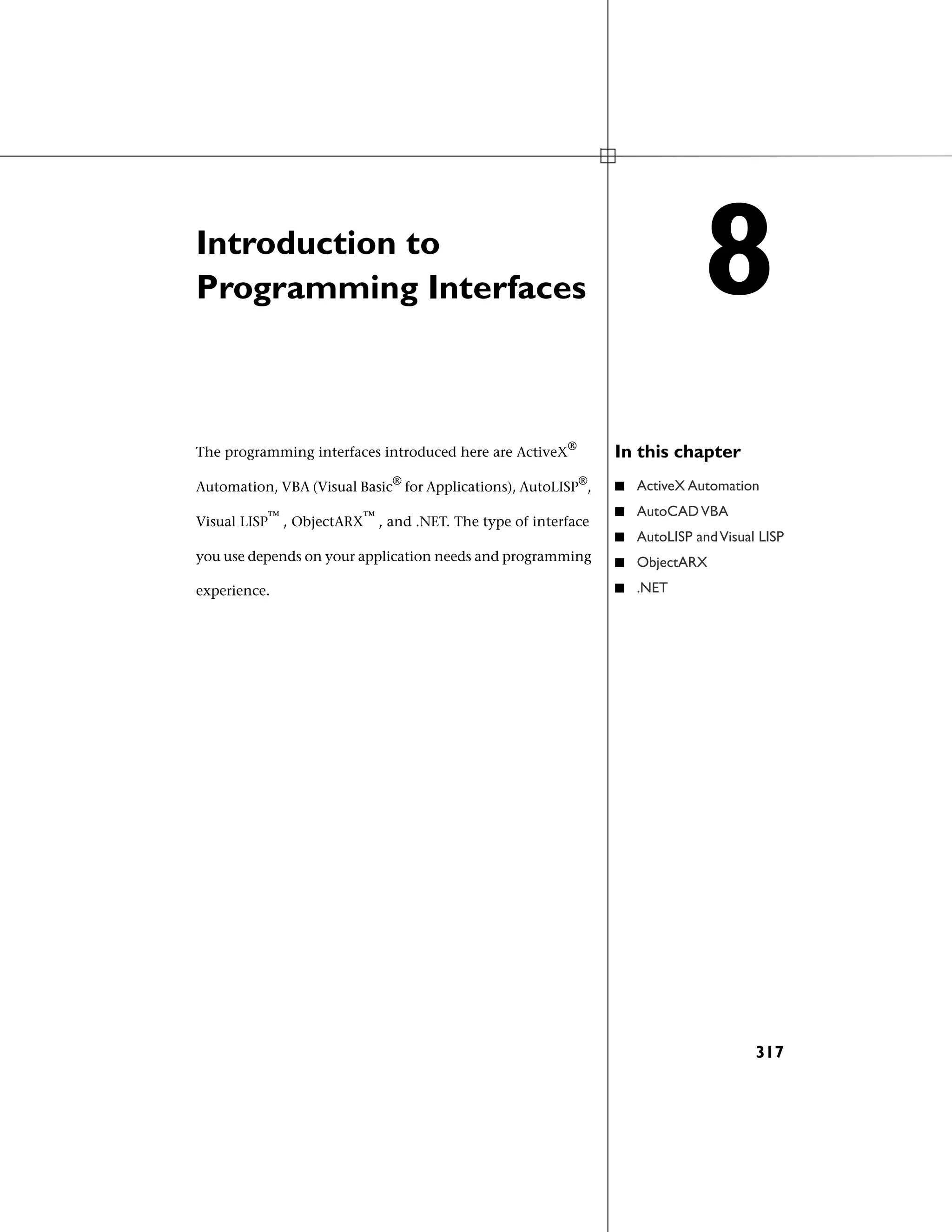 Introduction to
Programming Interfaces
In this chapterThe programming interfaces introduced here are ActiveX®
Automation, VBA (Visual Basic®
for Applications), AutoLISP®
, ■ ActiveX Automation
■ AutoCADVBA
Visual LISP™
, ObjectARX™
, and .NET. The type of interface
■ AutoLISP andVisual LISP
you use depends on your application needs and programming
experience.
■ ObjectARX
■ .NET
8
317
 