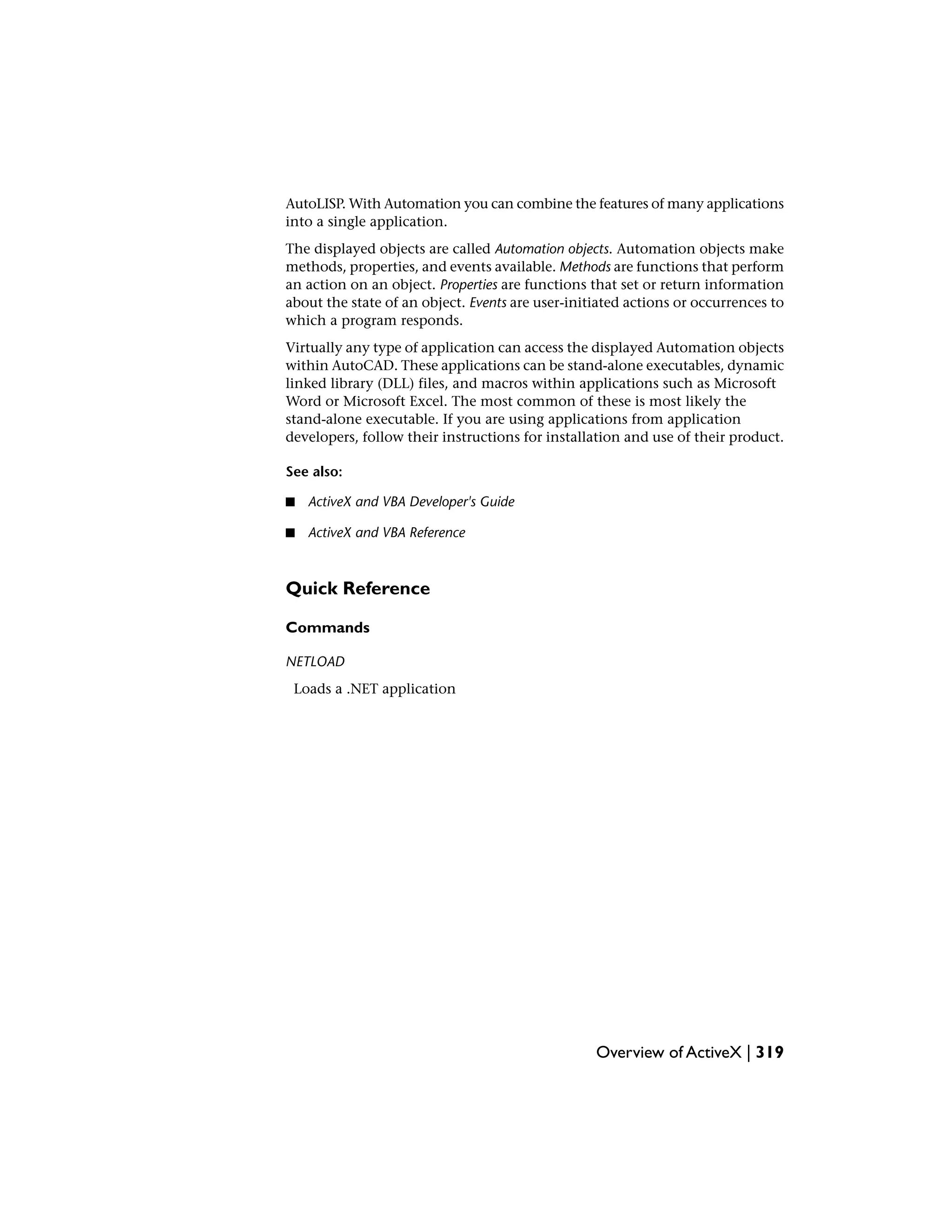AutoLISP. With Automation you can combine the features of many applications
into a single application.
The displayed objects are called Automation objects. Automation objects make
methods, properties, and events available. Methods are functions that perform
an action on an object. Properties are functions that set or return information
about the state of an object. Events are user-initiated actions or occurrences to
which a program responds.
Virtually any type of application can access the displayed Automation objects
within AutoCAD. These applications can be stand-alone executables, dynamic
linked library (DLL) files, and macros within applications such as Microsoft
Word or Microsoft Excel. The most common of these is most likely the
stand-alone executable. If you are using applications from application
developers, follow their instructions for installation and use of their product.
See also:
■ ActiveX and VBA Developer's Guide
■ ActiveX and VBA Reference
Quick Reference
Commands
NETLOAD
Loads a .NET application
Overview of ActiveX | 319
 