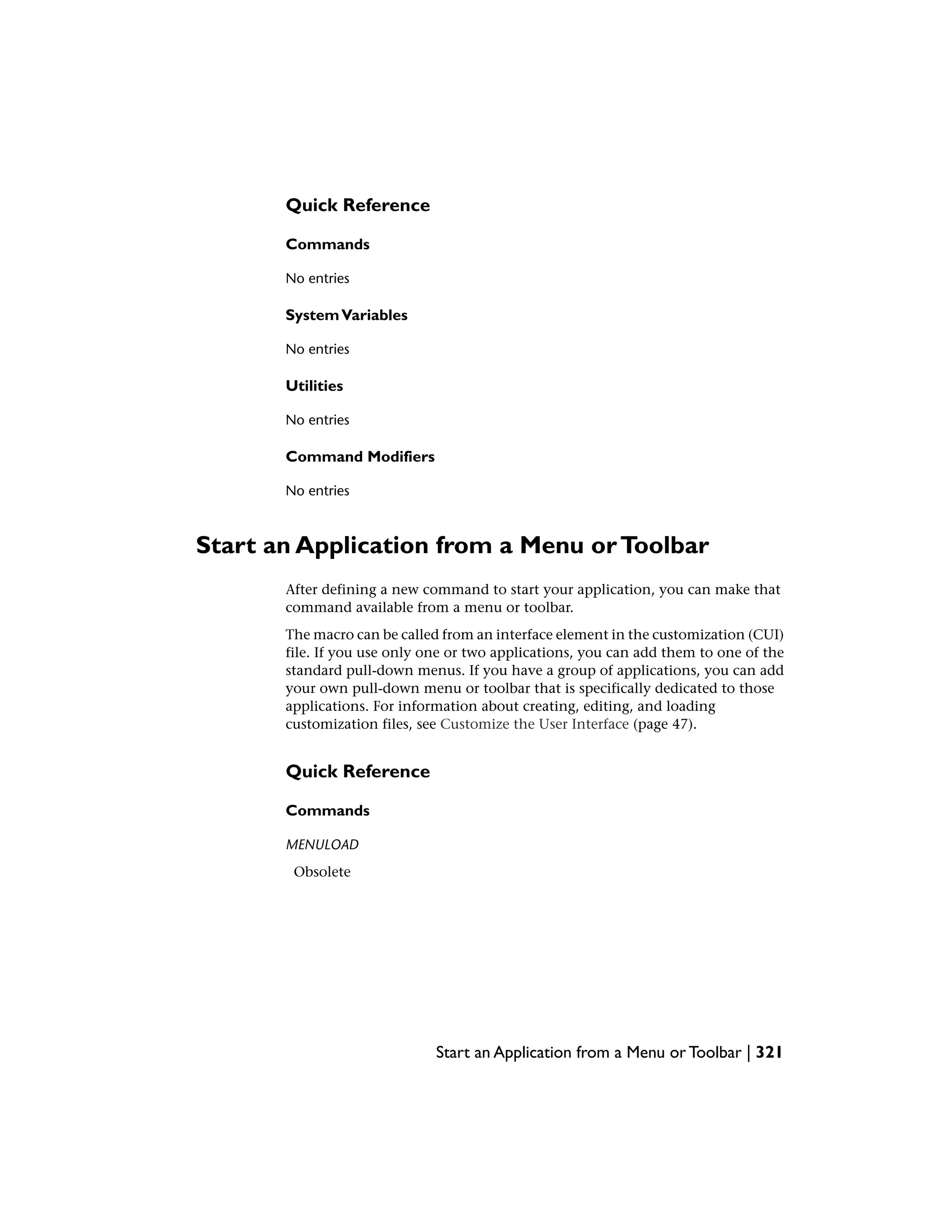 Quick Reference
Commands
No entries
SystemVariables
No entries
Utilities
No entries
Command Modifiers
No entries
Start an Application from a Menu orToolbar
After defining a new command to start your application, you can make that
command available from a menu or toolbar.
The macro can be called from an interface element in the customization (CUI)
file. If you use only one or two applications, you can add them to one of the
standard pull-down menus. If you have a group of applications, you can add
your own pull-down menu or toolbar that is specifically dedicated to those
applications. For information about creating, editing, and loading
customization files, see Customize the User Interface (page 47).
Quick Reference
Commands
MENULOAD
Obsolete
Start an Application from a Menu or Toolbar | 321
 