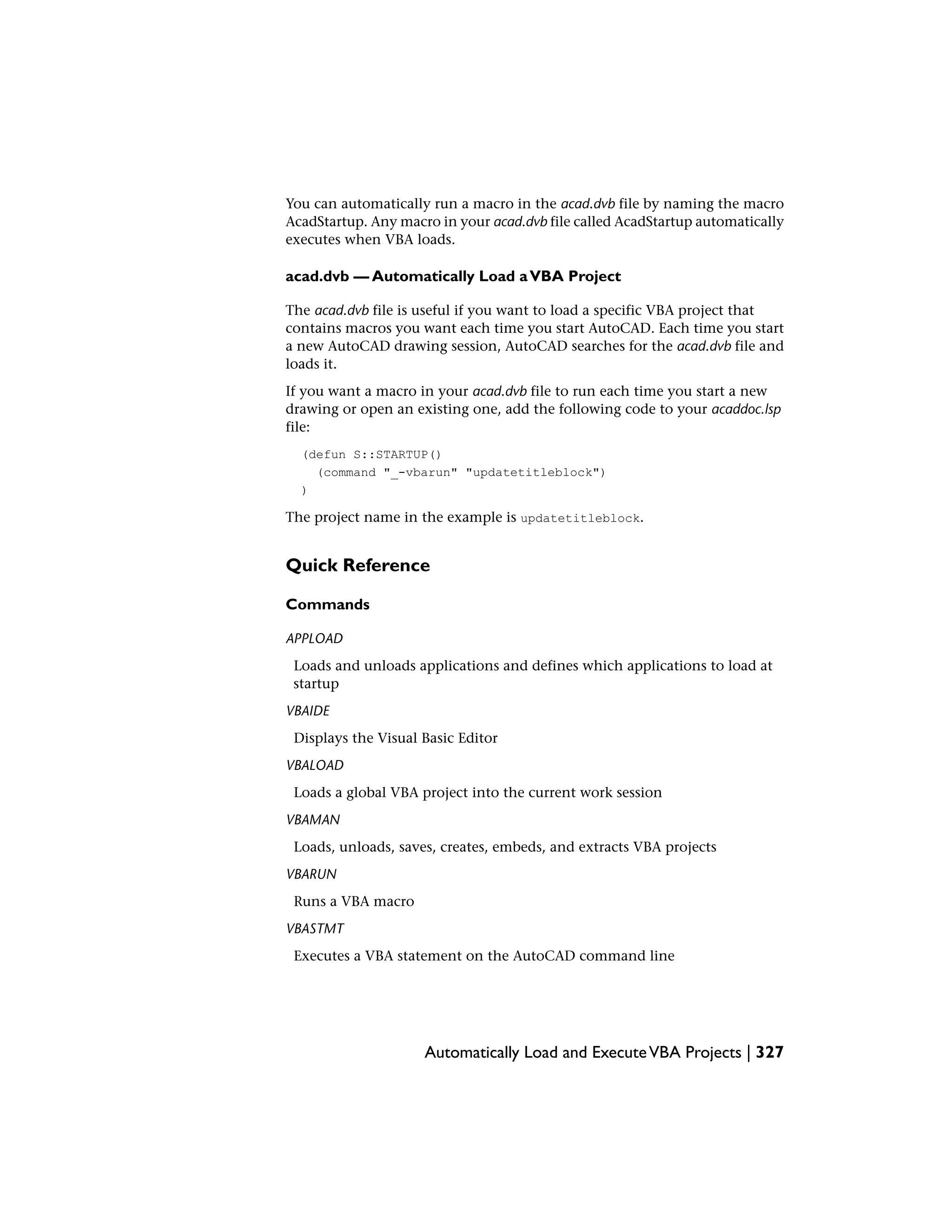 You can automatically run a macro in the acad.dvb file by naming the macro
AcadStartup. Any macro in your acad.dvb file called AcadStartup automatically
executes when VBA loads.
acad.dvb — Automatically Load aVBA Project
The acad.dvb file is useful if you want to load a specific VBA project that
contains macros you want each time you start AutoCAD. Each time you start
a new AutoCAD drawing session, AutoCAD searches for the acad.dvb file and
loads it.
If you want a macro in your acad.dvb file to run each time you start a new
drawing or open an existing one, add the following code to your acaddoc.lsp
file:
(defun S::STARTUP()
(command "_-vbarun" "updatetitleblock")
)
The project name in the example is updatetitleblock.
Quick Reference
Commands
APPLOAD
Loads and unloads applications and defines which applications to load at
startup
VBAIDE
Displays the Visual Basic Editor
VBALOAD
Loads a global VBA project into the current work session
VBAMAN
Loads, unloads, saves, creates, embeds, and extracts VBA projects
VBARUN
Runs a VBA macro
VBASTMT
Executes a VBA statement on the AutoCAD command line
Automatically Load and ExecuteVBA Projects | 327
 
