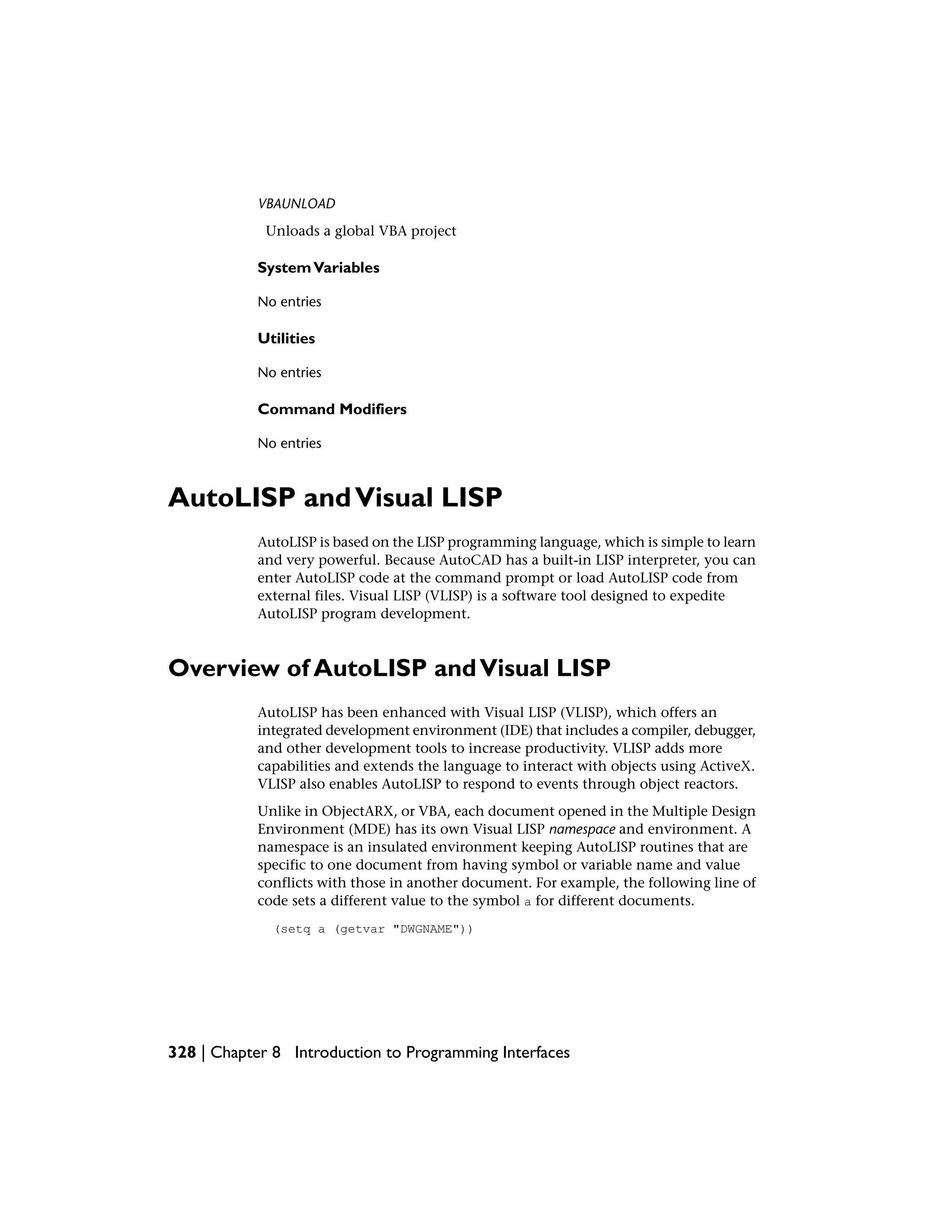 VBAUNLOAD
Unloads a global VBA project
SystemVariables
No entries
Utilities
No entries
Command Modifiers
No entries
AutoLISP andVisual LISP
AutoLISP is based on the LISP programming language, which is simple to learn
and very powerful. Because AutoCAD has a built-in LISP interpreter, you can
enter AutoLISP code at the command prompt or load AutoLISP code from
external files. Visual LISP (VLISP) is a software tool designed to expedite
AutoLISP program development.
Overview of AutoLISP andVisual LISP
AutoLISP has been enhanced with Visual LISP (VLISP), which offers an
integrated development environment (IDE) that includes a compiler, debugger,
and other development tools to increase productivity. VLISP adds more
capabilities and extends the language to interact with objects using ActiveX.
VLISP also enables AutoLISP to respond to events through object reactors.
Unlike in ObjectARX, or VBA, each document opened in the Multiple Design
Environment (MDE) has its own Visual LISP namespace and environment. A
namespace is an insulated environment keeping AutoLISP routines that are
specific to one document from having symbol or variable name and value
conflicts with those in another document. For example, the following line of
code sets a different value to the symbol a for different documents.
(setq a (getvar "DWGNAME"))
328 | Chapter 8 Introduction to Programming Interfaces
 