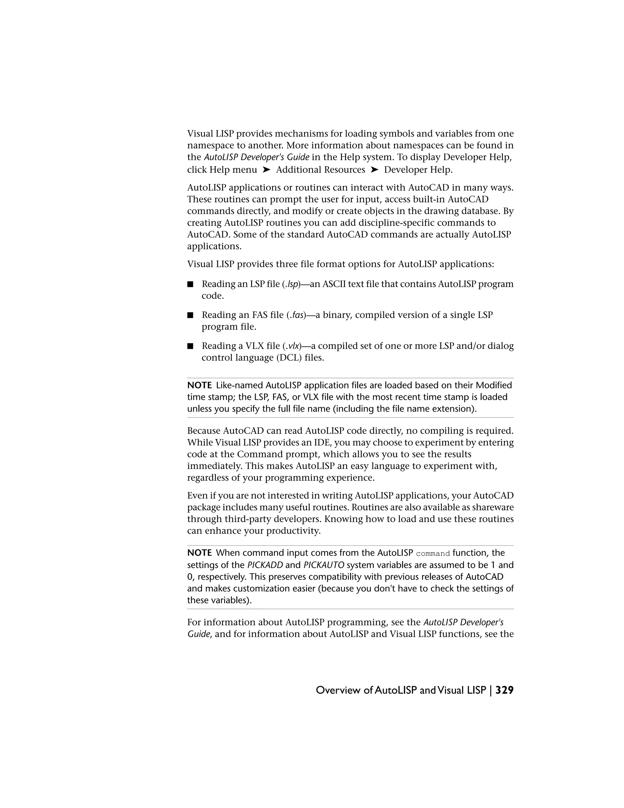 Visual LISP provides mechanisms for loading symbols and variables from one
namespace to another. More information about namespaces can be found in
the AutoLISP Developer's Guide in the Help system. To display Developer Help,
click Help menu ➤ Additional Resources ➤ Developer Help.
AutoLISP applications or routines can interact with AutoCAD in many ways.
These routines can prompt the user for input, access built-in AutoCAD
commands directly, and modify or create objects in the drawing database. By
creating AutoLISP routines you can add discipline-specific commands to
AutoCAD. Some of the standard AutoCAD commands are actually AutoLISP
applications.
Visual LISP provides three file format options for AutoLISP applications:
■ Reading an LSP file (.lsp)—an ASCII text file that contains AutoLISP program
code.
■ Reading an FAS file (.fas)—a binary, compiled version of a single LSP
program file.
■ Reading a VLX file (.vlx)—a compiled set of one or more LSP and/or dialog
control language (DCL) files.
NOTE Like-named AutoLISP application files are loaded based on their Modified
time stamp; the LSP, FAS, or VLX file with the most recent time stamp is loaded
unless you specify the full file name (including the file name extension).
Because AutoCAD can read AutoLISP code directly, no compiling is required.
While Visual LISP provides an IDE, you may choose to experiment by entering
code at the Command prompt, which allows you to see the results
immediately. This makes AutoLISP an easy language to experiment with,
regardless of your programming experience.
Even if you are not interested in writing AutoLISP applications, your AutoCAD
package includes many useful routines. Routines are also available as shareware
through third-party developers. Knowing how to load and use these routines
can enhance your productivity.
NOTE When command input comes from the AutoLISP command function, the
settings of the PICKADD and PICKAUTO system variables are assumed to be 1 and
0, respectively. This preserves compatibility with previous releases of AutoCAD
and makes customization easier (because you don't have to check the settings of
these variables).
For information about AutoLISP programming, see the AutoLISP Developer's
Guide, and for information about AutoLISP and Visual LISP functions, see the
Overview of AutoLISP andVisual LISP | 329
 