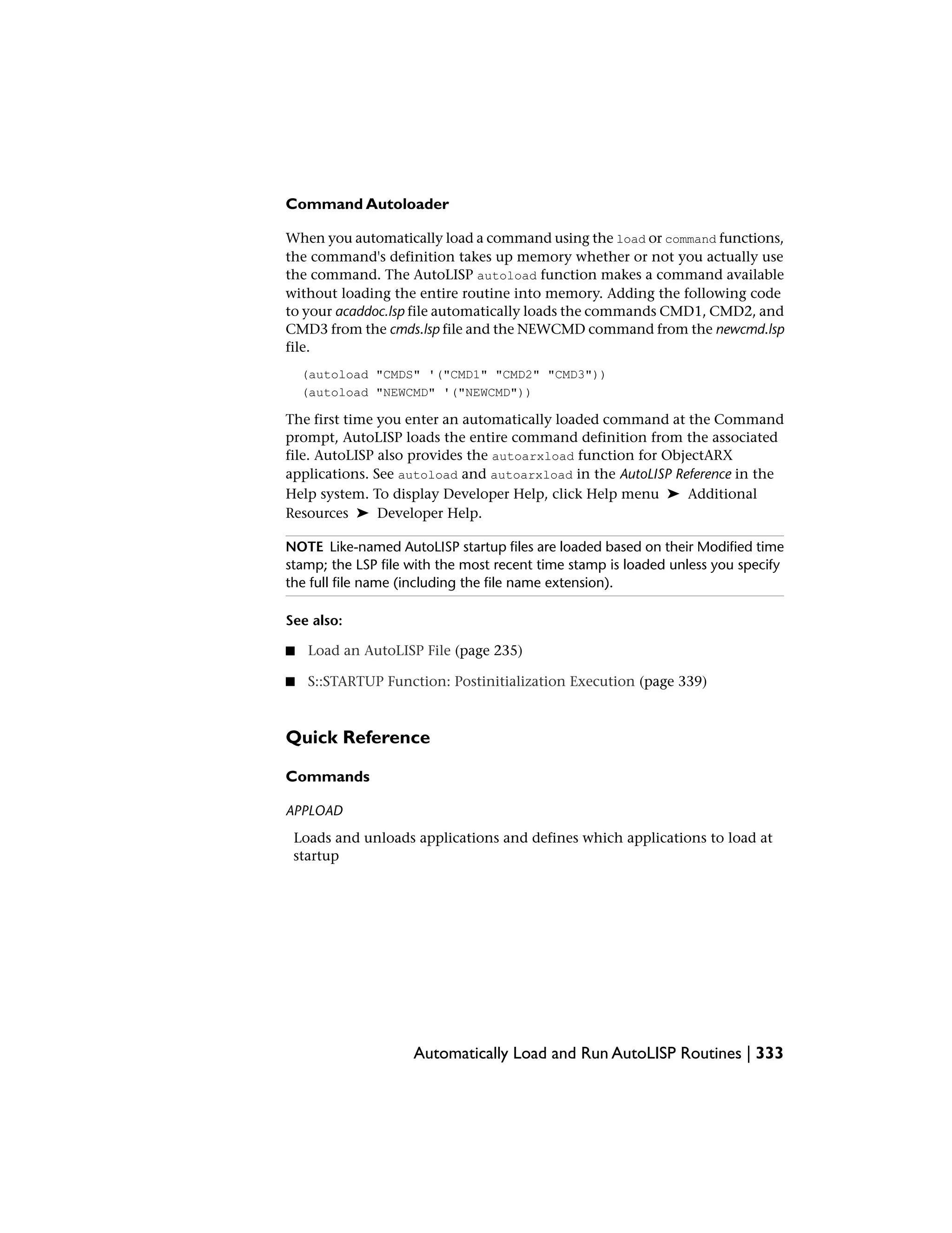 Command Autoloader
When you automatically load a command using the load or command functions,
the command's definition takes up memory whether or not you actually use
the command. The AutoLISP autoload function makes a command available
without loading the entire routine into memory. Adding the following code
to your acaddoc.lsp file automatically loads the commands CMD1, CMD2, and
CMD3 from the cmds.lsp file and the NEWCMD command from the newcmd.lsp
file.
(autoload "CMDS" '("CMD1" "CMD2" "CMD3"))
(autoload "NEWCMD" '("NEWCMD"))
The first time you enter an automatically loaded command at the Command
prompt, AutoLISP loads the entire command definition from the associated
file. AutoLISP also provides the autoarxload function for ObjectARX
applications. See autoload and autoarxload in the AutoLISP Reference in the
Help system. To display Developer Help, click Help menu ➤ Additional
Resources ➤ Developer Help.
NOTE Like-named AutoLISP startup files are loaded based on their Modified time
stamp; the LSP file with the most recent time stamp is loaded unless you specify
the full file name (including the file name extension).
See also:
■ Load an AutoLISP File (page 235)
■ S::STARTUP Function: Postinitialization Execution (page 339)
Quick Reference
Commands
APPLOAD
Loads and unloads applications and defines which applications to load at
startup
Automatically Load and Run AutoLISP Routines | 333
 