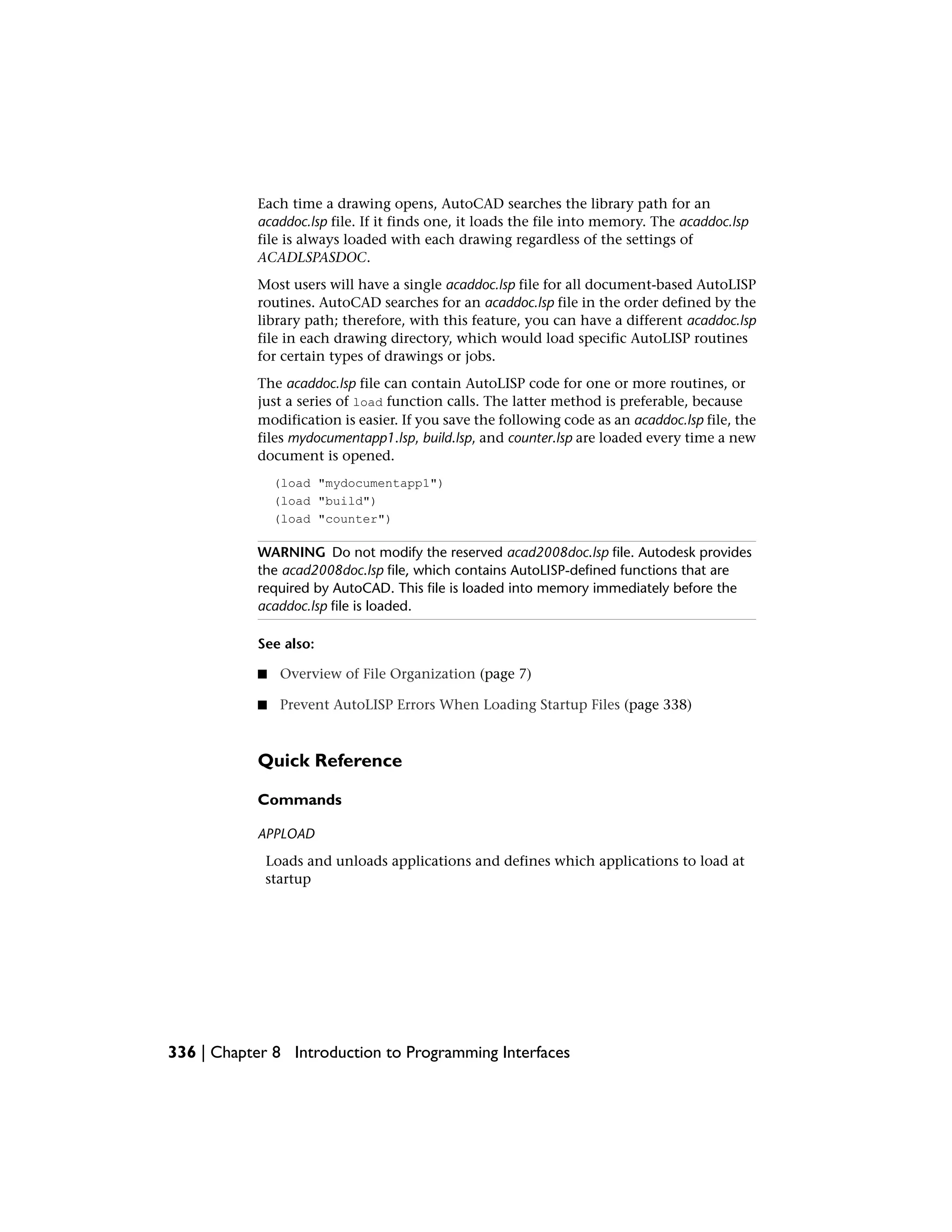 Each time a drawing opens, AutoCAD searches the library path for an
acaddoc.lsp file. If it finds one, it loads the file into memory. The acaddoc.lsp
file is always loaded with each drawing regardless of the settings of
ACADLSPASDOC.
Most users will have a single acaddoc.lsp file for all document-based AutoLISP
routines. AutoCAD searches for an acaddoc.lsp file in the order defined by the
library path; therefore, with this feature, you can have a different acaddoc.lsp
file in each drawing directory, which would load specific AutoLISP routines
for certain types of drawings or jobs.
The acaddoc.lsp file can contain AutoLISP code for one or more routines, or
just a series of load function calls. The latter method is preferable, because
modification is easier. If you save the following code as an acaddoc.lsp file, the
files mydocumentapp1.lsp, build.lsp, and counter.lsp are loaded every time a new
document is opened.
(load "mydocumentapp1")
(load "build")
(load "counter")
WARNING Do not modify the reserved acad2008doc.lsp file. Autodesk provides
the acad2008doc.lsp file, which contains AutoLISP-defined functions that are
required by AutoCAD. This file is loaded into memory immediately before the
acaddoc.lsp file is loaded.
See also:
■ Overview of File Organization (page 7)
■ Prevent AutoLISP Errors When Loading Startup Files (page 338)
Quick Reference
Commands
APPLOAD
Loads and unloads applications and defines which applications to load at
startup
336 | Chapter 8 Introduction to Programming Interfaces
 