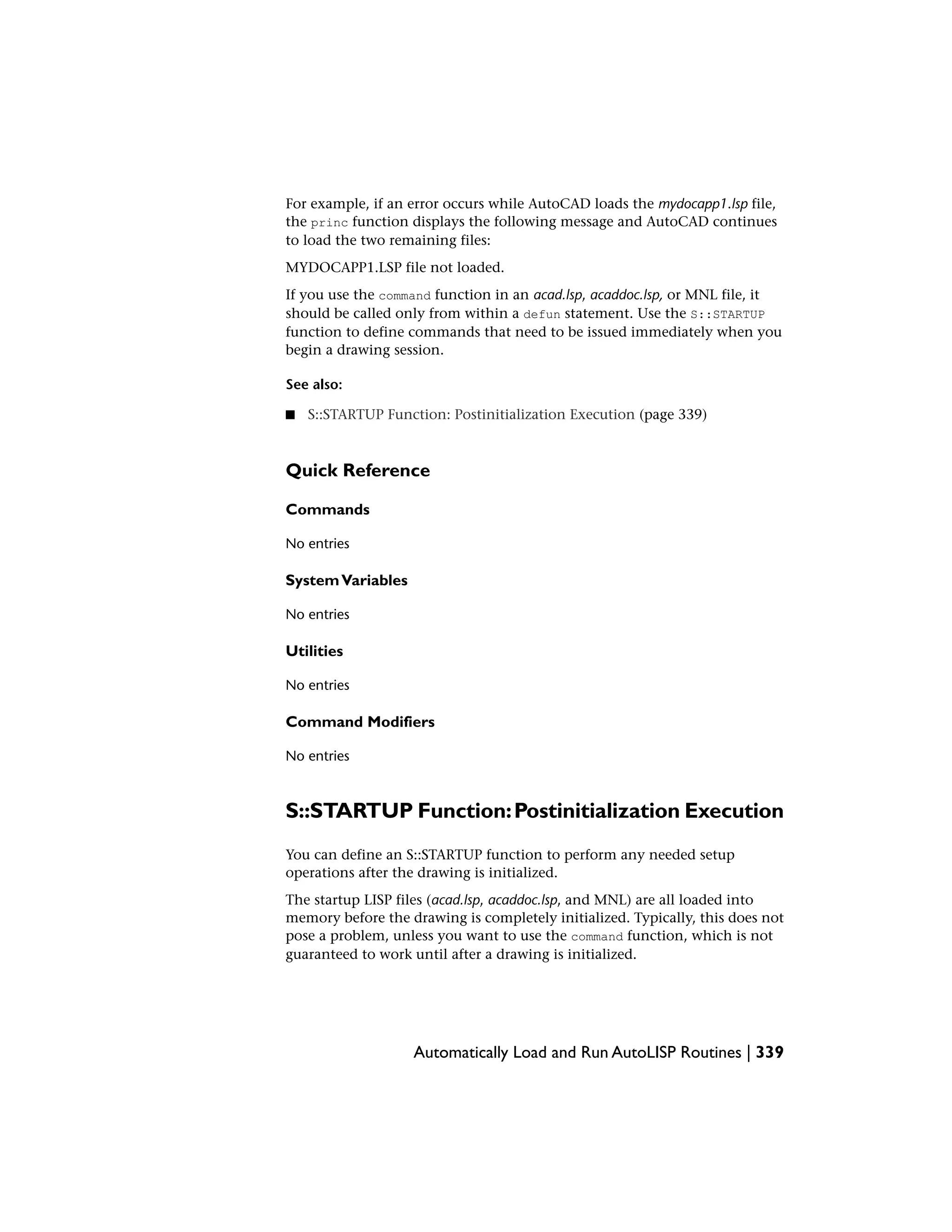 For example, if an error occurs while AutoCAD loads the mydocapp1.lsp file,
the princ function displays the following message and AutoCAD continues
to load the two remaining files:
MYDOCAPP1.LSP file not loaded.
If you use the command function in an acad.lsp, acaddoc.lsp, or MNL file, it
should be called only from within a defun statement. Use the S::STARTUP
function to define commands that need to be issued immediately when you
begin a drawing session.
See also:
■ S::STARTUP Function: Postinitialization Execution (page 339)
Quick Reference
Commands
No entries
SystemVariables
No entries
Utilities
No entries
Command Modifiers
No entries
S::STARTUP Function:Postinitialization Execution
You can define an S::STARTUP function to perform any needed setup
operations after the drawing is initialized.
The startup LISP files (acad.lsp, acaddoc.lsp, and MNL) are all loaded into
memory before the drawing is completely initialized. Typically, this does not
pose a problem, unless you want to use the command function, which is not
guaranteed to work until after a drawing is initialized.
Automatically Load and Run AutoLISP Routines | 339
 