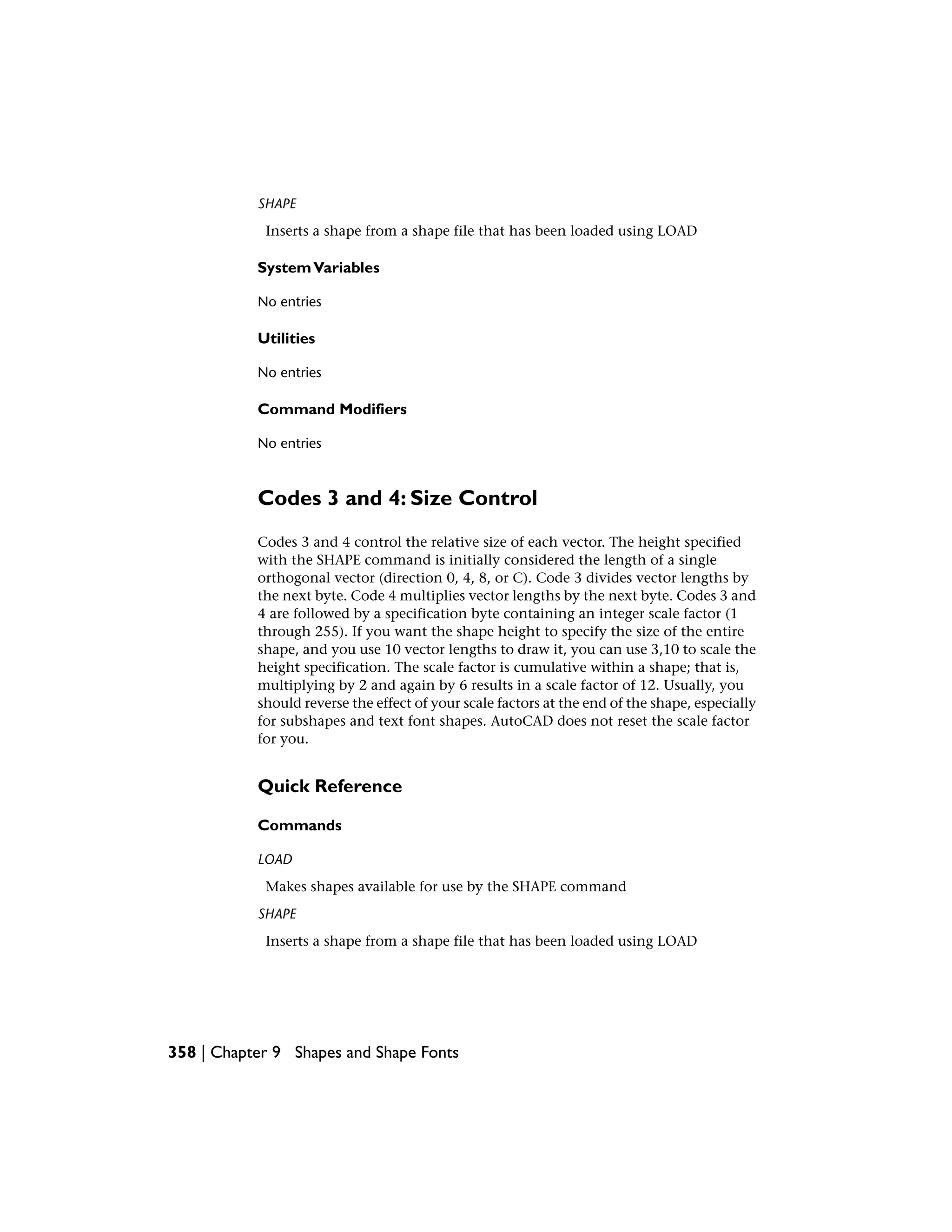 SHAPE
Inserts a shape from a shape file that has been loaded using LOAD
SystemVariables
No entries
Utilities
No entries
Command Modifiers
No entries
Codes 3 and 4: Size Control
Codes 3 and 4 control the relative size of each vector. The height specified
with the SHAPE command is initially considered the length of a single
orthogonal vector (direction 0, 4, 8, or C). Code 3 divides vector lengths by
the next byte. Code 4 multiplies vector lengths by the next byte. Codes 3 and
4 are followed by a specification byte containing an integer scale factor (1
through 255). If you want the shape height to specify the size of the entire
shape, and you use 10 vector lengths to draw it, you can use 3,10 to scale the
height specification. The scale factor is cumulative within a shape; that is,
multiplying by 2 and again by 6 results in a scale factor of 12. Usually, you
should reverse the effect of your scale factors at the end of the shape, especially
for subshapes and text font shapes. AutoCAD does not reset the scale factor
for you.
Quick Reference
Commands
LOAD
Makes shapes available for use by the SHAPE command
SHAPE
Inserts a shape from a shape file that has been loaded using LOAD
358 | Chapter 9 Shapes and Shape Fonts
 