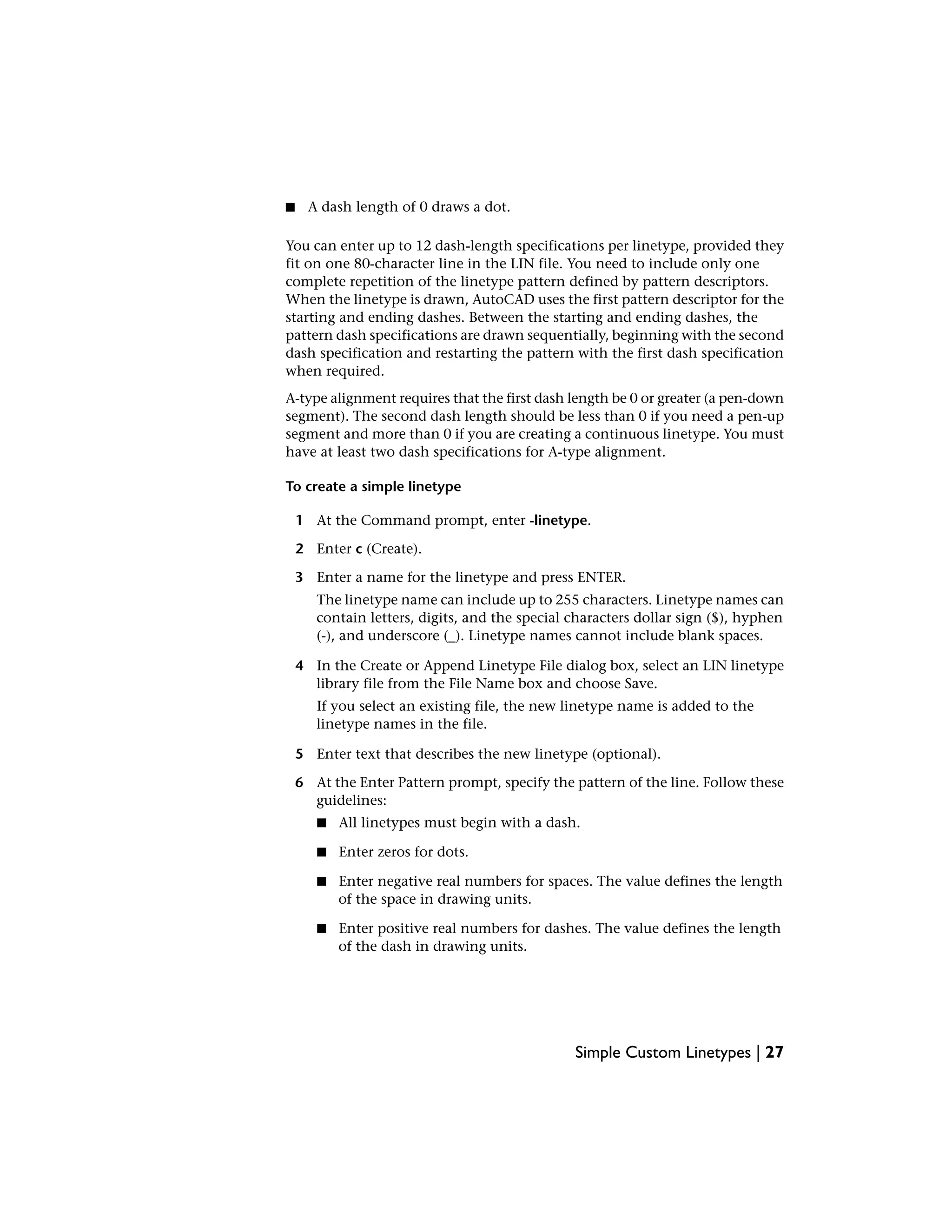 ■ A dash length of 0 draws a dot.
You can enter up to 12 dash-length specifications per linetype, provided they
fit on one 80-character line in the LIN file. You need to include only one
complete repetition of the linetype pattern defined by pattern descriptors.
When the linetype is drawn, AutoCAD uses the first pattern descriptor for the
starting and ending dashes. Between the starting and ending dashes, the
pattern dash specifications are drawn sequentially, beginning with the second
dash specification and restarting the pattern with the first dash specification
when required.
A-type alignment requires that the first dash length be 0 or greater (a pen-down
segment). The second dash length should be less than 0 if you need a pen-up
segment and more than 0 if you are creating a continuous linetype. You must
have at least two dash specifications for A-type alignment.
To create a simple linetype
1 At the Command prompt, enter -linetype.
2 Enter c (Create).
3 Enter a name for the linetype and press ENTER.
The linetype name can include up to 255 characters. Linetype names can
contain letters, digits, and the special characters dollar sign ($), hyphen
(-), and underscore (_). Linetype names cannot include blank spaces.
4 In the Create or Append Linetype File dialog box, select an LIN linetype
library file from the File Name box and choose Save.
If you select an existing file, the new linetype name is added to the
linetype names in the file.
5 Enter text that describes the new linetype (optional).
6 At the Enter Pattern prompt, specify the pattern of the line. Follow these
guidelines:
■ All linetypes must begin with a dash.
■ Enter zeros for dots.
■ Enter negative real numbers for spaces. The value defines the length
of the space in drawing units.
■ Enter positive real numbers for dashes. The value defines the length
of the dash in drawing units.
Simple Custom Linetypes | 27
 
