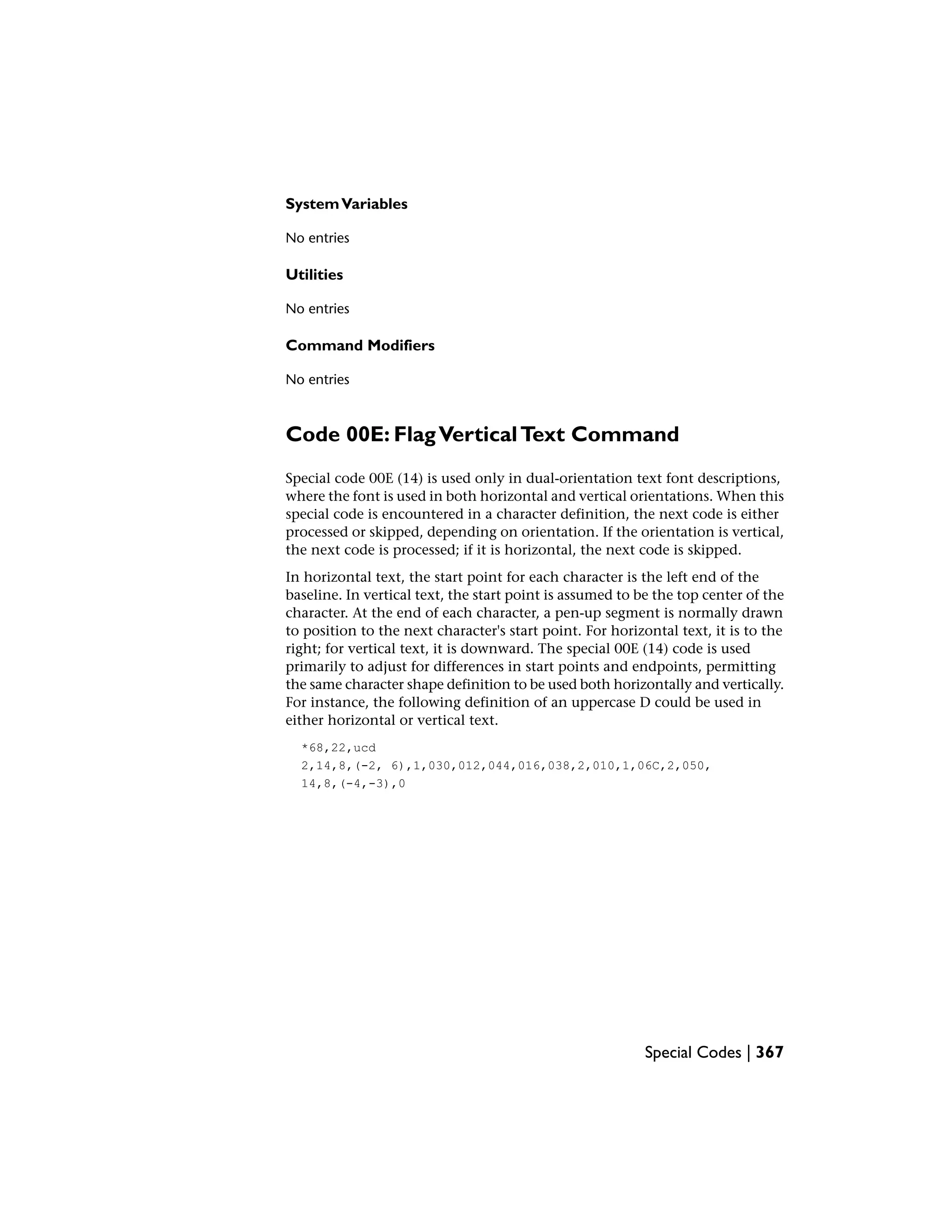 SystemVariables
No entries
Utilities
No entries
Command Modifiers
No entries
Code 00E: FlagVerticalText Command
Special code 00E (14) is used only in dual-orientation text font descriptions,
where the font is used in both horizontal and vertical orientations. When this
special code is encountered in a character definition, the next code is either
processed or skipped, depending on orientation. If the orientation is vertical,
the next code is processed; if it is horizontal, the next code is skipped.
In horizontal text, the start point for each character is the left end of the
baseline. In vertical text, the start point is assumed to be the top center of the
character. At the end of each character, a pen-up segment is normally drawn
to position to the next character's start point. For horizontal text, it is to the
right; for vertical text, it is downward. The special 00E (14) code is used
primarily to adjust for differences in start points and endpoints, permitting
the same character shape definition to be used both horizontally and vertically.
For instance, the following definition of an uppercase D could be used in
either horizontal or vertical text.
*68,22,ucd
2,14,8,(-2, 6),1,030,012,044,016,038,2,010,1,06C,2,050,
14,8,(-4,-3),0
Special Codes | 367
 