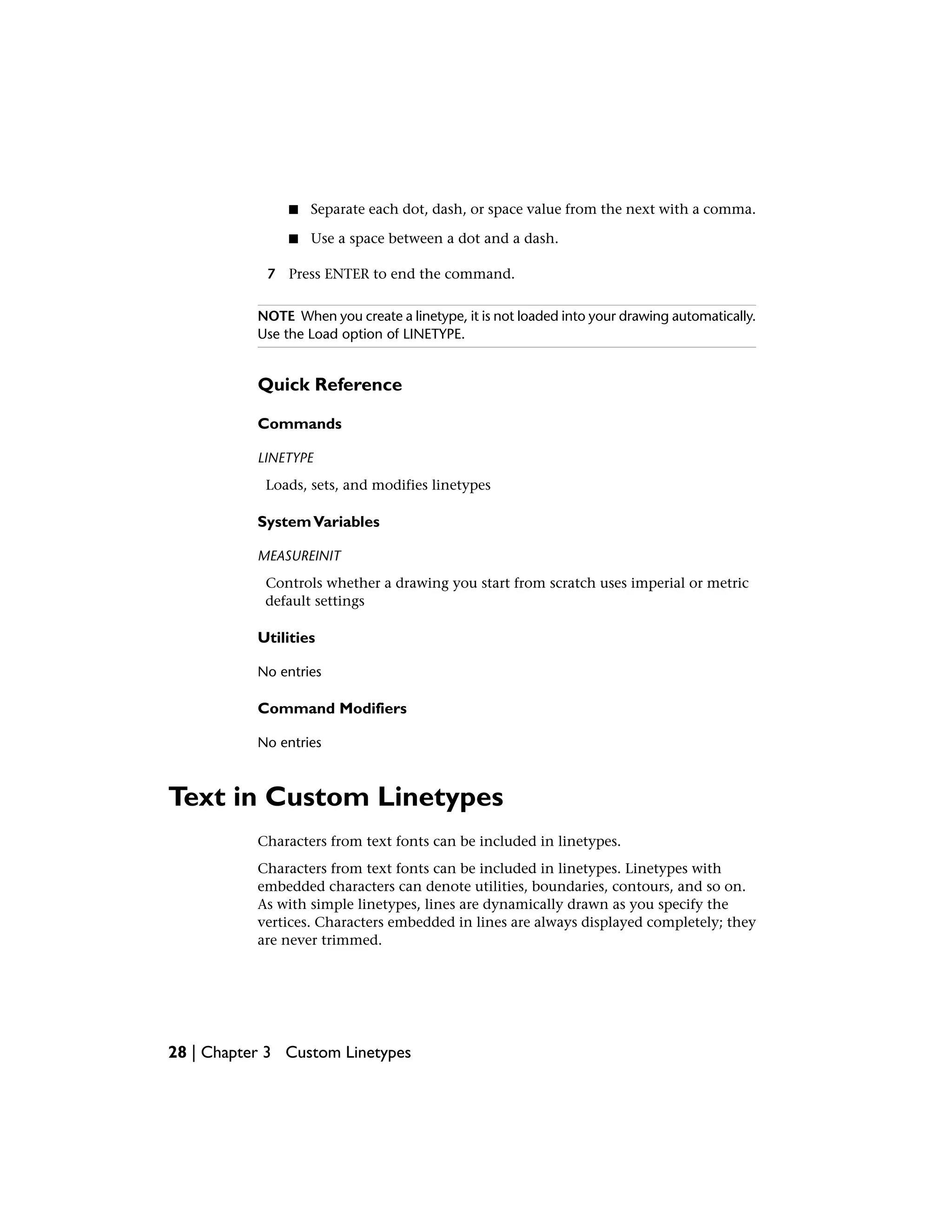 ■ Separate each dot, dash, or space value from the next with a comma.
■ Use a space between a dot and a dash.
7 Press ENTER to end the command.
NOTE When you create a linetype, it is not loaded into your drawing automatically.
Use the Load option of LINETYPE.
Quick Reference
Commands
LINETYPE
Loads, sets, and modifies linetypes
SystemVariables
MEASUREINIT
Controls whether a drawing you start from scratch uses imperial or metric
default settings
Utilities
No entries
Command Modifiers
No entries
Text in Custom Linetypes
Characters from text fonts can be included in linetypes.
Characters from text fonts can be included in linetypes. Linetypes with
embedded characters can denote utilities, boundaries, contours, and so on.
As with simple linetypes, lines are dynamically drawn as you specify the
vertices. Characters embedded in lines are always displayed completely; they
are never trimmed.
28 | Chapter 3 Custom Linetypes
 