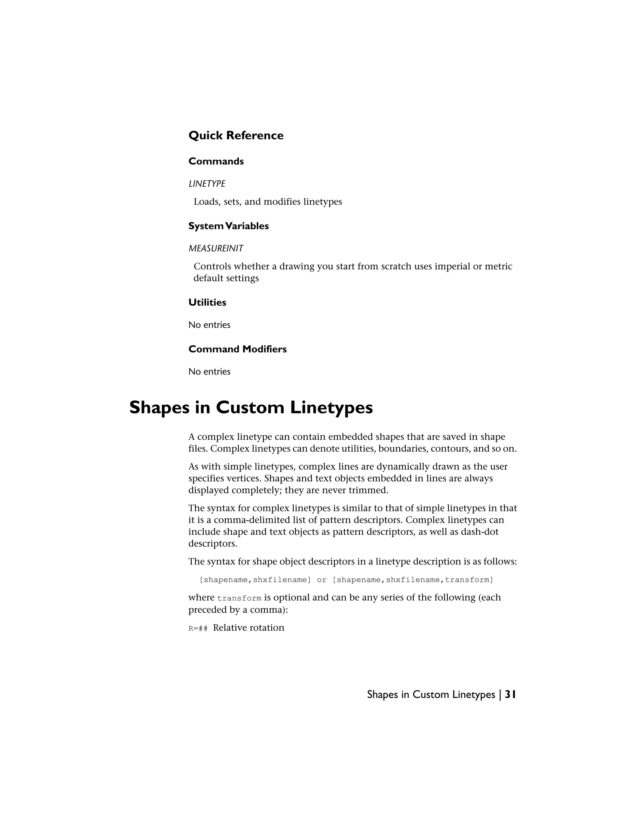 Quick Reference
Commands
LINETYPE
Loads, sets, and modifies linetypes
SystemVariables
MEASUREINIT
Controls whether a drawing you start from scratch uses imperial or metric
default settings
Utilities
No entries
Command Modifiers
No entries
Shapes in Custom Linetypes
A complex linetype can contain embedded shapes that are saved in shape
files. Complex linetypes can denote utilities, boundaries, contours, and so on.
As with simple linetypes, complex lines are dynamically drawn as the user
specifies vertices. Shapes and text objects embedded in lines are always
displayed completely; they are never trimmed.
The syntax for complex linetypes is similar to that of simple linetypes in that
it is a comma-delimited list of pattern descriptors. Complex linetypes can
include shape and text objects as pattern descriptors, as well as dash-dot
descriptors.
The syntax for shape object descriptors in a linetype description is as follows:
[shapename,shxfilename] or [shapename,shxfilename,transform]
where transform is optional and can be any series of the following (each
preceded by a comma):
R=## Relative rotation
Shapes in Custom Linetypes | 31
 