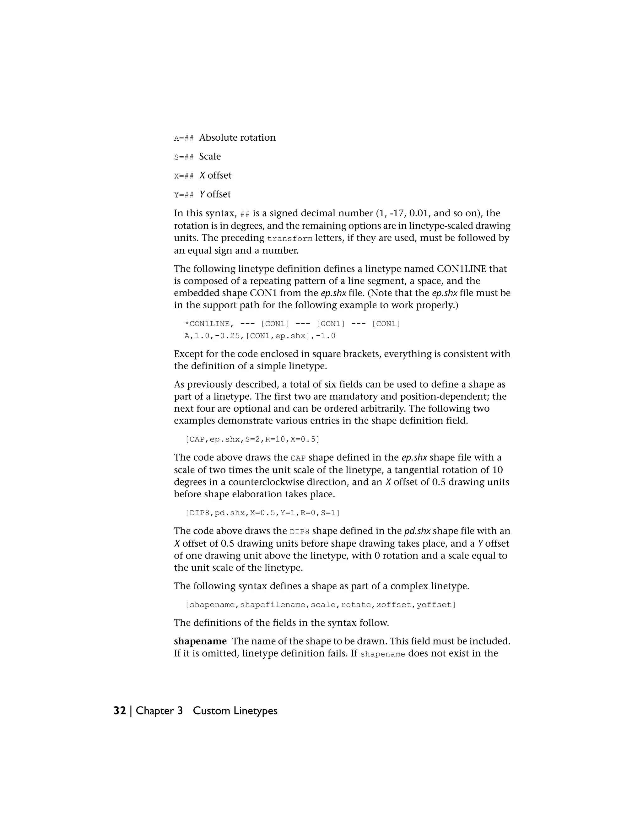 A=## Absolute rotation
S=## Scale
X=## X offset
Y=## Y offset
In this syntax, ## is a signed decimal number (1, -17, 0.01, and so on), the
rotation is in degrees, and the remaining options are in linetype-scaled drawing
units. The preceding transform letters, if they are used, must be followed by
an equal sign and a number.
The following linetype definition defines a linetype named CON1LINE that
is composed of a repeating pattern of a line segment, a space, and the
embedded shape CON1 from the ep.shx file. (Note that the ep.shx file must be
in the support path for the following example to work properly.)
*CON1LINE, --- [CON1] --- [CON1] --- [CON1]
A,1.0,-0.25,[CON1,ep.shx],-1.0
Except for the code enclosed in square brackets, everything is consistent with
the definition of a simple linetype.
As previously described, a total of six fields can be used to define a shape as
part of a linetype. The first two are mandatory and position-dependent; the
next four are optional and can be ordered arbitrarily. The following two
examples demonstrate various entries in the shape definition field.
[CAP,ep.shx,S=2,R=10,X=0.5]
The code above draws the CAP shape defined in the ep.shx shape file with a
scale of two times the unit scale of the linetype, a tangential rotation of 10
degrees in a counterclockwise direction, and an X offset of 0.5 drawing units
before shape elaboration takes place.
[DIP8,pd.shx,X=0.5,Y=1,R=0,S=1]
The code above draws the DIP8 shape defined in the pd.shx shape file with an
X offset of 0.5 drawing units before shape drawing takes place, and a Y offset
of one drawing unit above the linetype, with 0 rotation and a scale equal to
the unit scale of the linetype.
The following syntax defines a shape as part of a complex linetype.
[shapename,shapefilename,scale,rotate,xoffset,yoffset]
The definitions of the fields in the syntax follow.
shapename The name of the shape to be drawn. This field must be included.
If it is omitted, linetype definition fails. If shapename does not exist in the
32 | Chapter 3 Custom Linetypes
 