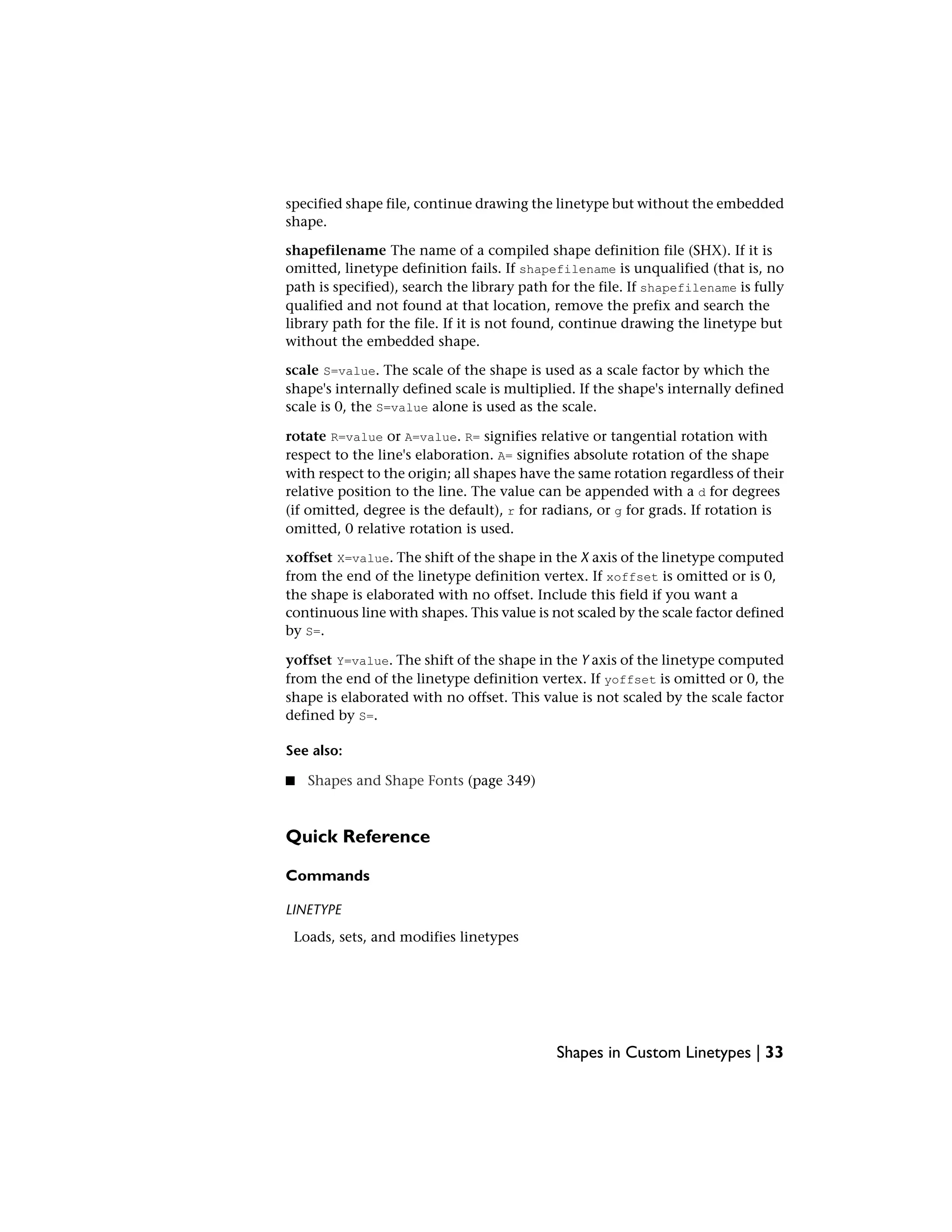 specified shape file, continue drawing the linetype but without the embedded
shape.
shapefilename The name of a compiled shape definition file (SHX). If it is
omitted, linetype definition fails. If shapefilename is unqualified (that is, no
path is specified), search the library path for the file. If shapefilename is fully
qualified and not found at that location, remove the prefix and search the
library path for the file. If it is not found, continue drawing the linetype but
without the embedded shape.
scale S=value. The scale of the shape is used as a scale factor by which the
shape's internally defined scale is multiplied. If the shape's internally defined
scale is 0, the S=value alone is used as the scale.
rotate R=value or A=value. R= signifies relative or tangential rotation with
respect to the line's elaboration. A= signifies absolute rotation of the shape
with respect to the origin; all shapes have the same rotation regardless of their
relative position to the line. The value can be appended with a d for degrees
(if omitted, degree is the default), r for radians, or g for grads. If rotation is
omitted, 0 relative rotation is used.
xoffset X=value. The shift of the shape in the X axis of the linetype computed
from the end of the linetype definition vertex. If xoffset is omitted or is 0,
the shape is elaborated with no offset. Include this field if you want a
continuous line with shapes. This value is not scaled by the scale factor defined
by S=.
yoffset Y=value. The shift of the shape in the Y axis of the linetype computed
from the end of the linetype definition vertex. If yoffset is omitted or 0, the
shape is elaborated with no offset. This value is not scaled by the scale factor
defined by S=.
See also:
■ Shapes and Shape Fonts (page 349)
Quick Reference
Commands
LINETYPE
Loads, sets, and modifies linetypes
Shapes in Custom Linetypes | 33
 
