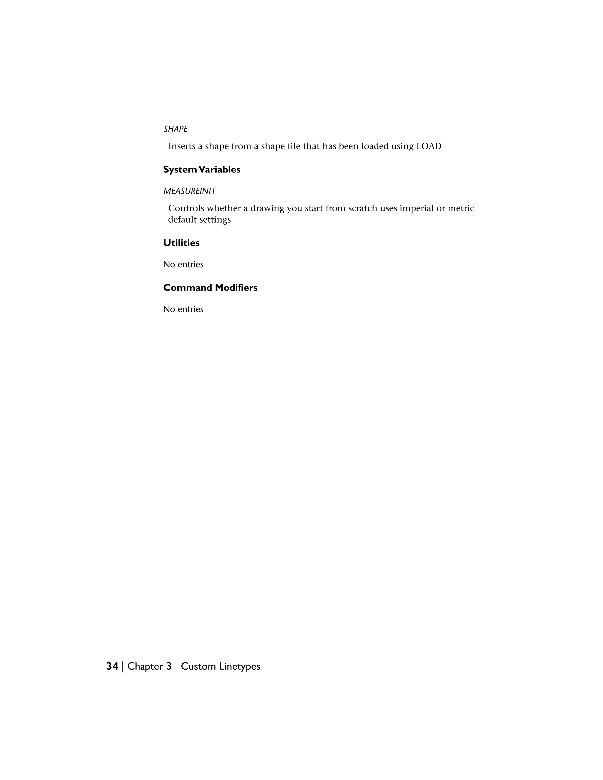 SHAPE
Inserts a shape from a shape file that has been loaded using LOAD
SystemVariables
MEASUREINIT
Controls whether a drawing you start from scratch uses imperial or metric
default settings
Utilities
No entries
Command Modifiers
No entries
34 | Chapter 3 Custom Linetypes
 
