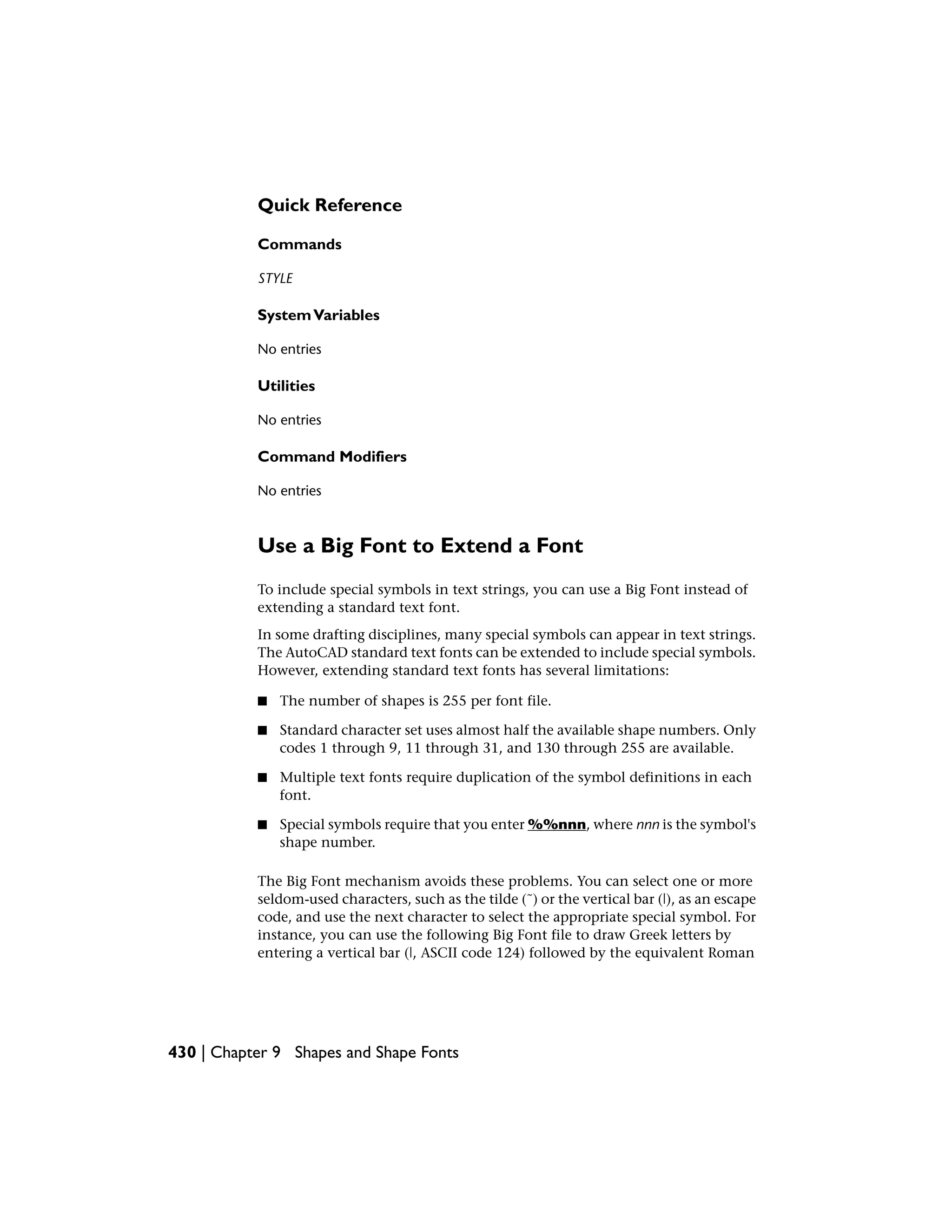 Quick Reference
Commands
STYLE
SystemVariables
No entries
Utilities
No entries
Command Modifiers
No entries
Use a Big Font to Extend a Font
To include special symbols in text strings, you can use a Big Font instead of
extending a standard text font.
In some drafting disciplines, many special symbols can appear in text strings.
The AutoCAD standard text fonts can be extended to include special symbols.
However, extending standard text fonts has several limitations:
■ The number of shapes is 255 per font file.
■ Standard character set uses almost half the available shape numbers. Only
codes 1 through 9, 11 through 31, and 130 through 255 are available.
■ Multiple text fonts require duplication of the symbol definitions in each
font.
■ Special symbols require that you enter %%nnn, where nnn is the symbol's
shape number.
The Big Font mechanism avoids these problems. You can select one or more
seldom-used characters, such as the tilde (˜) or the vertical bar (|), as an escape
code, and use the next character to select the appropriate special symbol. For
instance, you can use the following Big Font file to draw Greek letters by
entering a vertical bar (|, ASCII code 124) followed by the equivalent Roman
430 | Chapter 9 Shapes and Shape Fonts
 