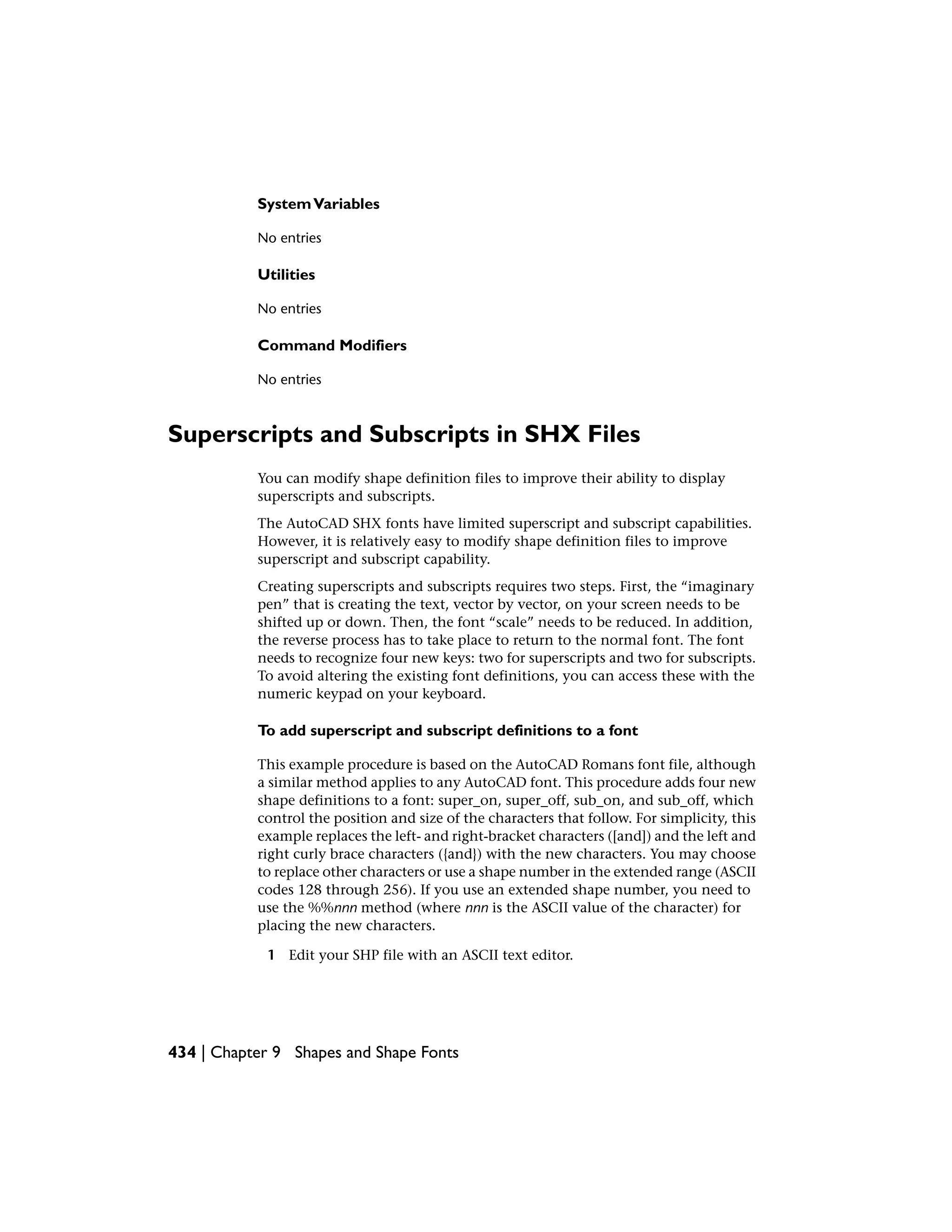 SystemVariables
No entries
Utilities
No entries
Command Modifiers
No entries
Superscripts and Subscripts in SHX Files
You can modify shape definition files to improve their ability to display
superscripts and subscripts.
The AutoCAD SHX fonts have limited superscript and subscript capabilities.
However, it is relatively easy to modify shape definition files to improve
superscript and subscript capability.
Creating superscripts and subscripts requires two steps. First, the “imaginary
pen” that is creating the text, vector by vector, on your screen needs to be
shifted up or down. Then, the font “scale” needs to be reduced. In addition,
the reverse process has to take place to return to the normal font. The font
needs to recognize four new keys: two for superscripts and two for subscripts.
To avoid altering the existing font definitions, you can access these with the
numeric keypad on your keyboard.
To add superscript and subscript definitions to a font
This example procedure is based on the AutoCAD Romans font file, although
a similar method applies to any AutoCAD font. This procedure adds four new
shape definitions to a font: super_on, super_off, sub_on, and sub_off, which
control the position and size of the characters that follow. For simplicity, this
example replaces the left- and right-bracket characters ([and]) and the left and
right curly brace characters ({and}) with the new characters. You may choose
to replace other characters or use a shape number in the extended range (ASCII
codes 128 through 256). If you use an extended shape number, you need to
use the %%nnn method (where nnn is the ASCII value of the character) for
placing the new characters.
1 Edit your SHP file with an ASCII text editor.
434 | Chapter 9 Shapes and Shape Fonts
 