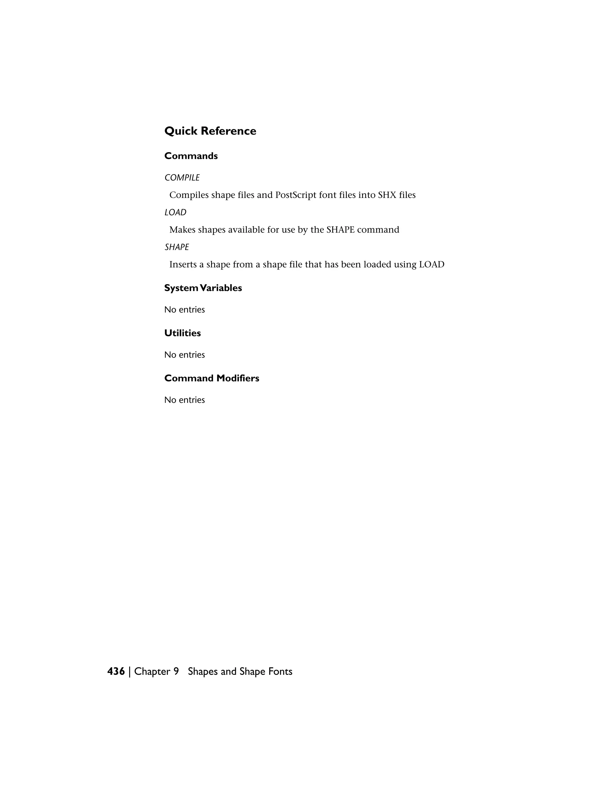 Quick Reference
Commands
COMPILE
Compiles shape files and PostScript font files into SHX files
LOAD
Makes shapes available for use by the SHAPE command
SHAPE
Inserts a shape from a shape file that has been loaded using LOAD
SystemVariables
No entries
Utilities
No entries
Command Modifiers
No entries
436 | Chapter 9 Shapes and Shape Fonts
 