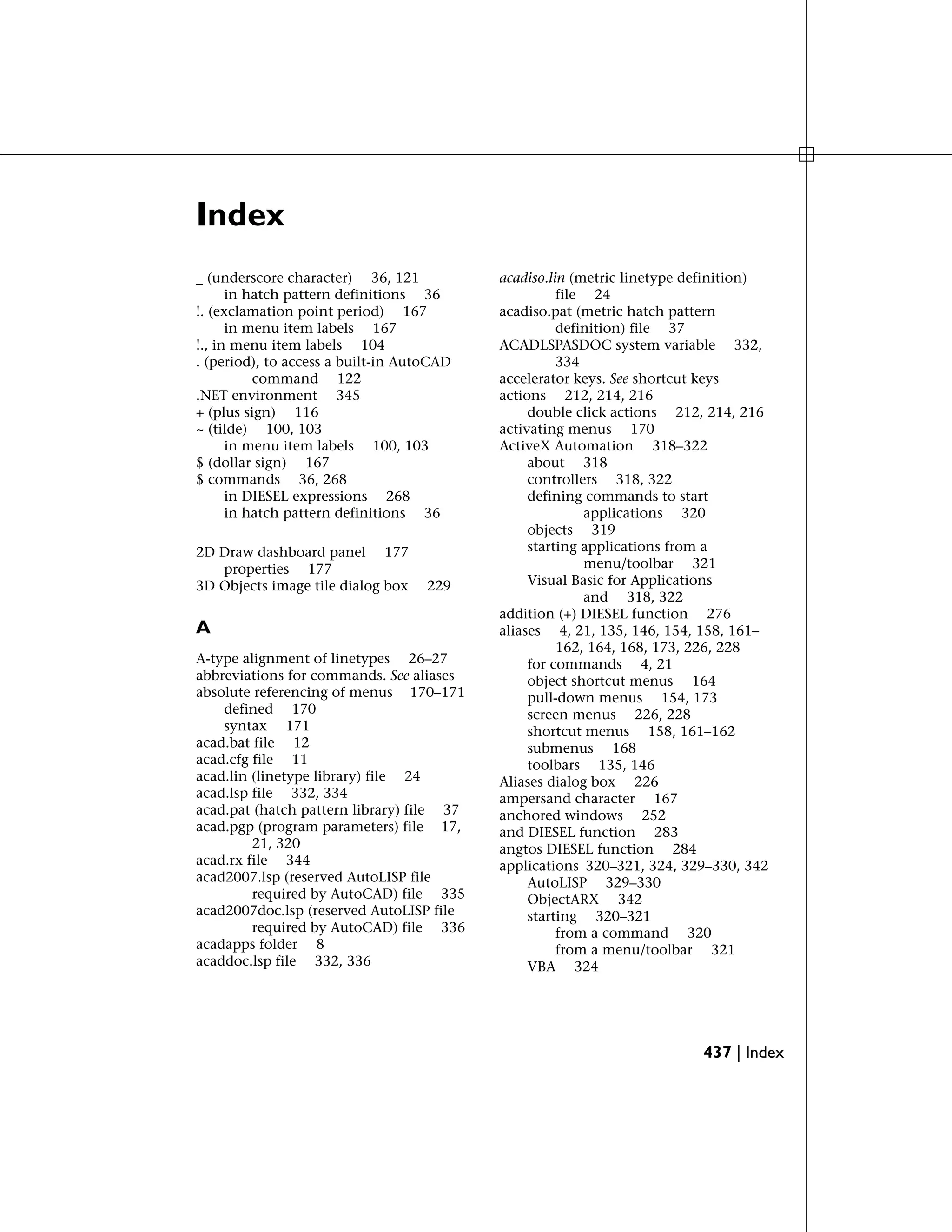Index
_ (underscore character) 36, 121
in hatch pattern definitions 36
!. (exclamation point period) 167
in menu item labels 167
!., in menu item labels 104
. (period), to access a built-in AutoCAD
command 122
.NET environment 345
+ (plus sign) 116
~ (tilde) 100, 103
in menu item labels 100, 103
$ (dollar sign) 167
$ commands 36, 268
in DIESEL expressions 268
in hatch pattern definitions 36
2D Draw dashboard panel 177
properties 177
3D Objects image tile dialog box 229
A
A-type alignment of linetypes 26–27
abbreviations for commands. See aliases
absolute referencing of menus 170–171
defined 170
syntax 171
acad.bat file 12
acad.cfg file 11
acad.lin (linetype library) file 24
acad.lsp file 332, 334
acad.pat (hatch pattern library) file 37
acad.pgp (program parameters) file 17,
21, 320
acad.rx file 344
acad2007.lsp (reserved AutoLISP file
required by AutoCAD) file 335
acad2007doc.lsp (reserved AutoLISP file
required by AutoCAD) file 336
acadapps folder 8
acaddoc.lsp file 332, 336
acadiso.lin (metric linetype definition)
file 24
acadiso.pat (metric hatch pattern
definition) file 37
ACADLSPASDOC system variable 332,
334
accelerator keys. See shortcut keys
actions 212, 214, 216
double click actions 212, 214, 216
activating menus 170
ActiveX Automation 318–322
about 318
controllers 318, 322
defining commands to start
applications 320
objects 319
starting applications from a
menu/toolbar 321
Visual Basic for Applications
and 318, 322
addition (+) DIESEL function 276
aliases 4, 21, 135, 146, 154, 158, 161–
162, 164, 168, 173, 226, 228
for commands 4, 21
object shortcut menus 164
pull-down menus 154, 173
screen menus 226, 228
shortcut menus 158, 161–162
submenus 168
toolbars 135, 146
Aliases dialog box 226
ampersand character 167
anchored windows 252
and DIESEL function 283
angtos DIESEL function 284
applications 320–321, 324, 329–330, 342
AutoLISP 329–330
ObjectARX 342
starting 320–321
from a command 320
from a menu/toolbar 321
VBA 324
437 | Index
 