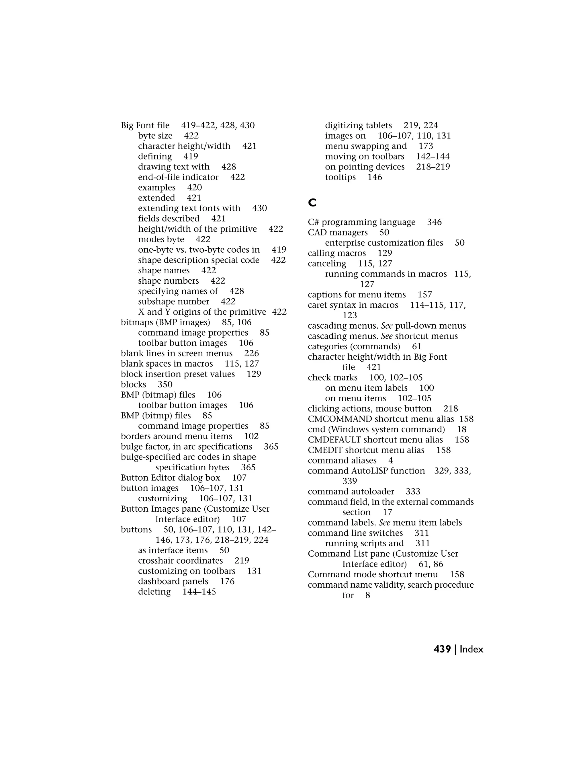 Big Font file 419–422, 428, 430
byte size 422
character height/width 421
defining 419
drawing text with 428
end-of-file indicator 422
examples 420
extended 421
extending text fonts with 430
fields described 421
height/width of the primitive 422
modes byte 422
one-byte vs. two-byte codes in 419
shape description special code 422
shape names 422
shape numbers 422
specifying names of 428
subshape number 422
X and Y origins of the primitive 422
bitmaps (BMP images) 85, 106
command image properties 85
toolbar button images 106
blank lines in screen menus 226
blank spaces in macros 115, 127
block insertion preset values 129
blocks 350
BMP (bitmap) files 106
toolbar button images 106
BMP (bitmp) files 85
command image properties 85
borders around menu items 102
bulge factor, in arc specifications 365
bulge-specified arc codes in shape
specification bytes 365
Button Editor dialog box 107
button images 106–107, 131
customizing 106–107, 131
Button Images pane (Customize User
Interface editor) 107
buttons 50, 106–107, 110, 131, 142–
146, 173, 176, 218–219, 224
as interface items 50
crosshair coordinates 219
customizing on toolbars 131
dashboard panels 176
deleting 144–145
digitizing tablets 219, 224
images on 106–107, 110, 131
menu swapping and 173
moving on toolbars 142–144
on pointing devices 218–219
tooltips 146
C
C# programming language 346
CAD managers 50
enterprise customization files 50
calling macros 129
canceling 115, 127
running commands in macros 115,
127
captions for menu items 157
caret syntax in macros 114–115, 117,
123
cascading menus. See pull-down menus
cascading menus. See shortcut menus
categories (commands) 61
character height/width in Big Font
file 421
check marks 100, 102–105
on menu item labels 100
on menu items 102–105
clicking actions, mouse button 218
CMCOMMAND shortcut menu alias 158
cmd (Windows system command) 18
CMDEFAULT shortcut menu alias 158
CMEDIT shortcut menu alias 158
command aliases 4
command AutoLISP function 329, 333,
339
command autoloader 333
command field, in the external commands
section 17
command labels. See menu item labels
command line switches 311
running scripts and 311
Command List pane (Customize User
Interface editor) 61, 86
Command mode shortcut menu 158
command name validity, search procedure
for 8
439 | Index
 