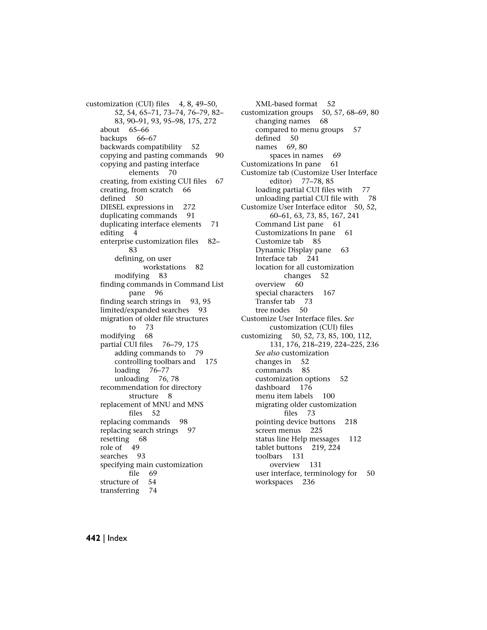 customization (CUI) files 4, 8, 49–50,
52, 54, 65–71, 73–74, 76–79, 82–
83, 90–91, 93, 95–98, 175, 272
about 65–66
backups 66–67
backwards compatibility 52
copying and pasting commands 90
copying and pasting interface
elements 70
creating, from existing CUI files 67
creating, from scratch 66
defined 50
DIESEL expressions in 272
duplicating commands 91
duplicating interface elements 71
editing 4
enterprise customization files 82–
83
defining, on user
workstations 82
modifying 83
finding commands in Command List
pane 96
finding search strings in 93, 95
limited/expanded searches 93
migration of older file structures
to 73
modifying 68
partial CUI files 76–79, 175
adding commands to 79
controlling toolbars and 175
loading 76–77
unloading 76, 78
recommendation for directory
structure 8
replacement of MNU and MNS
files 52
replacing commands 98
replacing search strings 97
resetting 68
role of 49
searches 93
specifying main customization
file 69
structure of 54
transferring 74
XML-based format 52
customization groups 50, 57, 68–69, 80
changing names 68
compared to menu groups 57
defined 50
names 69, 80
spaces in names 69
Customizations In pane 61
Customize tab (Customize User Interface
editor) 77–78, 85
loading partial CUI files with 77
unloading partial CUI file with 78
Customize User Interface editor 50, 52,
60–61, 63, 73, 85, 167, 241
Command List pane 61
Customizations In pane 61
Customize tab 85
Dynamic Display pane 63
Interface tab 241
location for all customization
changes 52
overview 60
special characters 167
Transfer tab 73
tree nodes 50
Customize User Interface files. See
customization (CUI) files
customizing 50, 52, 73, 85, 100, 112,
131, 176, 218–219, 224–225, 236
See also customization
changes in 52
commands 85
customization options 52
dashboard 176
menu item labels 100
migrating older customization
files 73
pointing device buttons 218
screen menus 225
status line Help messages 112
tablet buttons 219, 224
toolbars 131
overview 131
user interface, terminology for 50
workspaces 236
442 | Index
 