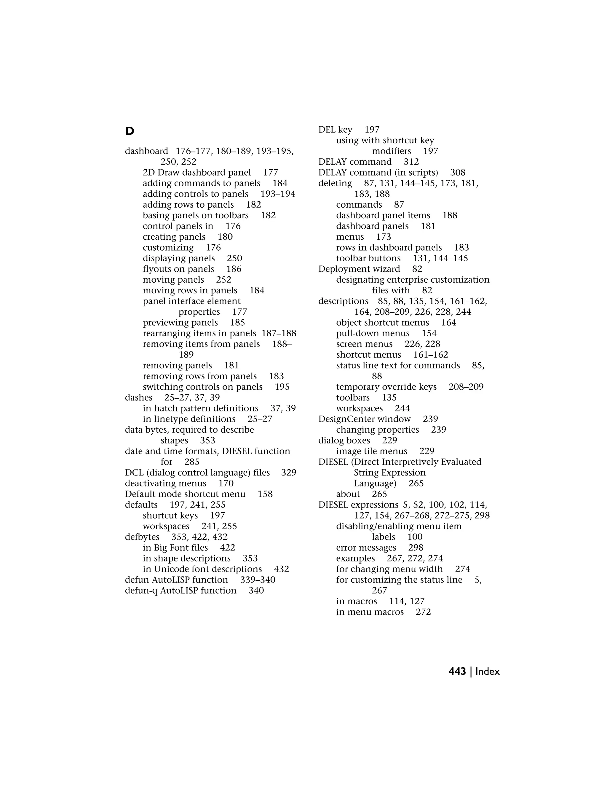 D
dashboard 176–177, 180–189, 193–195,
250, 252
2D Draw dashboard panel 177
adding commands to panels 184
adding controls to panels 193–194
adding rows to panels 182
basing panels on toolbars 182
control panels in 176
creating panels 180
customizing 176
displaying panels 250
flyouts on panels 186
moving panels 252
moving rows in panels 184
panel interface element
properties 177
previewing panels 185
rearranging items in panels 187–188
removing items from panels 188–
189
removing panels 181
removing rows from panels 183
switching controls on panels 195
dashes 25–27, 37, 39
in hatch pattern definitions 37, 39
in linetype definitions 25–27
data bytes, required to describe
shapes 353
date and time formats, DIESEL function
for 285
DCL (dialog control language) files 329
deactivating menus 170
Default mode shortcut menu 158
defaults 197, 241, 255
shortcut keys 197
workspaces 241, 255
defbytes 353, 422, 432
in Big Font files 422
in shape descriptions 353
in Unicode font descriptions 432
defun AutoLISP function 339–340
defun-q AutoLISP function 340
DEL key 197
using with shortcut key
modifiers 197
DELAY command 312
DELAY command (in scripts) 308
deleting 87, 131, 144–145, 173, 181,
183, 188
commands 87
dashboard panel items 188
dashboard panels 181
menus 173
rows in dashboard panels 183
toolbar buttons 131, 144–145
Deployment wizard 82
designating enterprise customization
files with 82
descriptions 85, 88, 135, 154, 161–162,
164, 208–209, 226, 228, 244
object shortcut menus 164
pull-down menus 154
screen menus 226, 228
shortcut menus 161–162
status line text for commands 85,
88
temporary override keys 208–209
toolbars 135
workspaces 244
DesignCenter window 239
changing properties 239
dialog boxes 229
image tile menus 229
DIESEL (Direct Interpretively Evaluated
String Expression
Language) 265
about 265
DIESEL expressions 5, 52, 100, 102, 114,
127, 154, 267–268, 272–275, 298
disabling/enabling menu item
labels 100
error messages 298
examples 267, 272, 274
for changing menu width 274
for customizing the status line 5,
267
in macros 114, 127
in menu macros 272
443 | Index
 