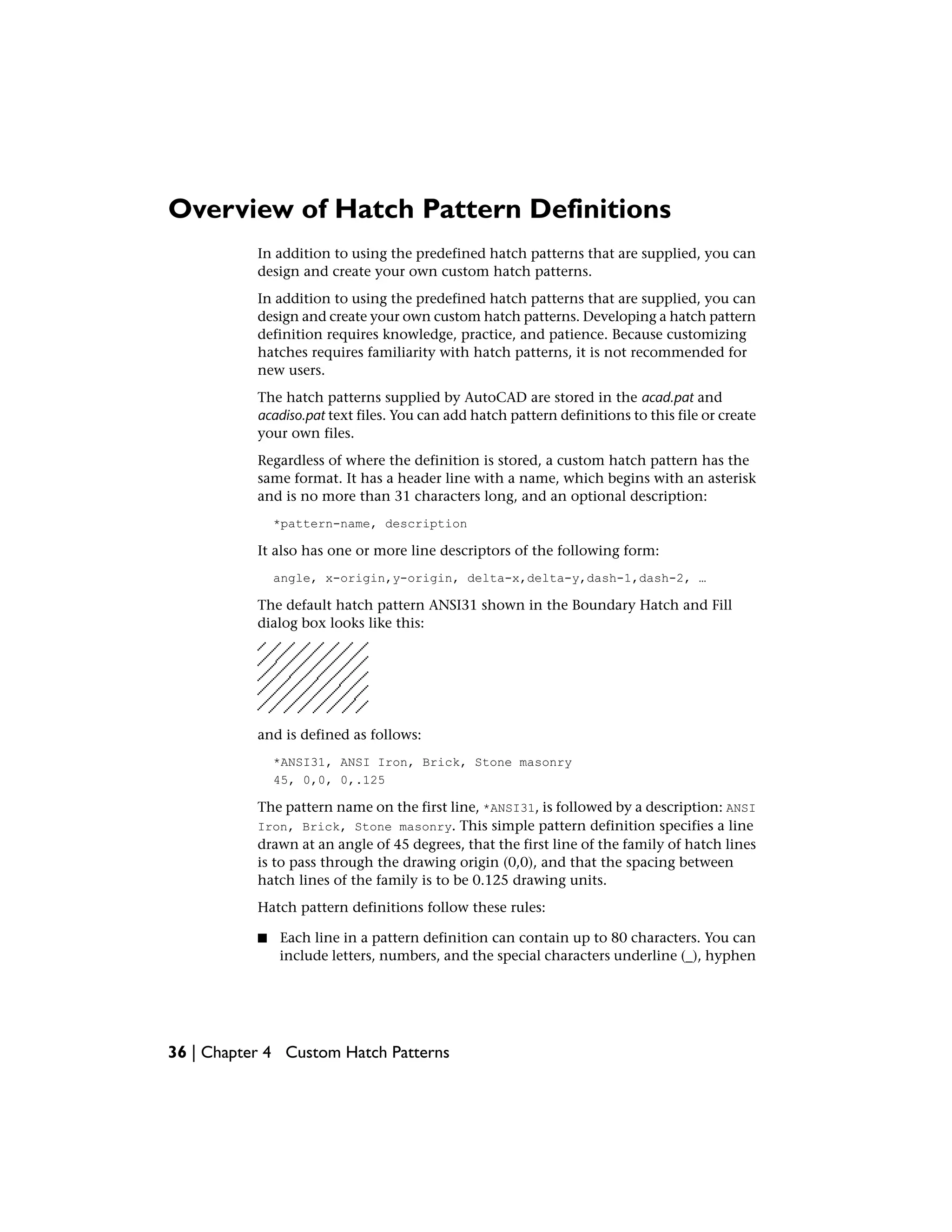 Overview of Hatch Pattern Definitions
In addition to using the predefined hatch patterns that are supplied, you can
design and create your own custom hatch patterns.
In addition to using the predefined hatch patterns that are supplied, you can
design and create your own custom hatch patterns. Developing a hatch pattern
definition requires knowledge, practice, and patience. Because customizing
hatches requires familiarity with hatch patterns, it is not recommended for
new users.
The hatch patterns supplied by AutoCAD are stored in the acad.pat and
acadiso.pat text files. You can add hatch pattern definitions to this file or create
your own files.
Regardless of where the definition is stored, a custom hatch pattern has the
same format. It has a header line with a name, which begins with an asterisk
and is no more than 31 characters long, and an optional description:
*pattern-name, description
It also has one or more line descriptors of the following form:
angle, x-origin,y-origin, delta-x,delta-y,dash-1,dash-2, …
The default hatch pattern ANSI31 shown in the Boundary Hatch and Fill
dialog box looks like this:
and is defined as follows:
*ANSI31, ANSI Iron, Brick, Stone masonry
45, 0,0, 0,.125
The pattern name on the first line, *ANSI31, is followed by a description: ANSI
Iron, Brick, Stone masonry. This simple pattern definition specifies a line
drawn at an angle of 45 degrees, that the first line of the family of hatch lines
is to pass through the drawing origin (0,0), and that the spacing between
hatch lines of the family is to be 0.125 drawing units.
Hatch pattern definitions follow these rules:
■ Each line in a pattern definition can contain up to 80 characters. You can
include letters, numbers, and the special characters underline (_), hyphen
36 | Chapter 4 Custom Hatch Patterns
 