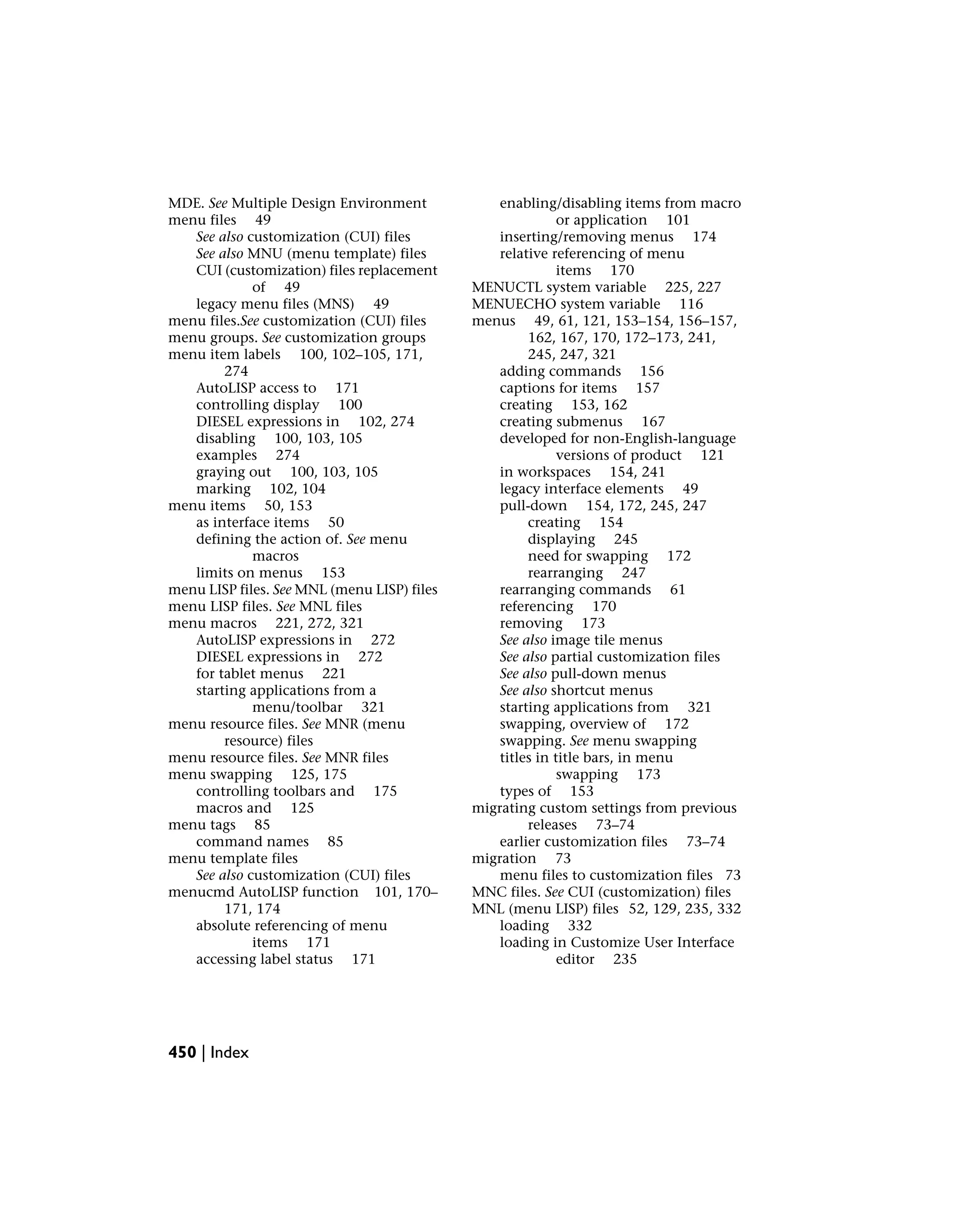 MDE. See Multiple Design Environment
menu files 49
See also customization (CUI) files
See also MNU (menu template) files
CUI (customization) files replacement
of 49
legacy menu files (MNS) 49
menu files.See customization (CUI) files
menu groups. See customization groups
menu item labels 100, 102–105, 171,
274
AutoLISP access to 171
controlling display 100
DIESEL expressions in 102, 274
disabling 100, 103, 105
examples 274
graying out 100, 103, 105
marking 102, 104
menu items 50, 153
as interface items 50
defining the action of. See menu
macros
limits on menus 153
menu LISP files. See MNL (menu LISP) files
menu LISP files. See MNL files
menu macros 221, 272, 321
AutoLISP expressions in 272
DIESEL expressions in 272
for tablet menus 221
starting applications from a
menu/toolbar 321
menu resource files. See MNR (menu
resource) files
menu resource files. See MNR files
menu swapping 125, 175
controlling toolbars and 175
macros and 125
menu tags 85
command names 85
menu template files
See also customization (CUI) files
menucmd AutoLISP function 101, 170–
171, 174
absolute referencing of menu
items 171
accessing label status 171
enabling/disabling items from macro
or application 101
inserting/removing menus 174
relative referencing of menu
items 170
MENUCTL system variable 225, 227
MENUECHO system variable 116
menus 49, 61, 121, 153–154, 156–157,
162, 167, 170, 172–173, 241,
245, 247, 321
adding commands 156
captions for items 157
creating 153, 162
creating submenus 167
developed for non-English-language
versions of product 121
in workspaces 154, 241
legacy interface elements 49
pull-down 154, 172, 245, 247
creating 154
displaying 245
need for swapping 172
rearranging 247
rearranging commands 61
referencing 170
removing 173
See also image tile menus
See also partial customization files
See also pull-down menus
See also shortcut menus
starting applications from 321
swapping, overview of 172
swapping. See menu swapping
titles in title bars, in menu
swapping 173
types of 153
migrating custom settings from previous
releases 73–74
earlier customization files 73–74
migration 73
menu files to customization files 73
MNC files. See CUI (customization) files
MNL (menu LISP) files 52, 129, 235, 332
loading 332
loading in Customize User Interface
editor 235
450 | Index
 