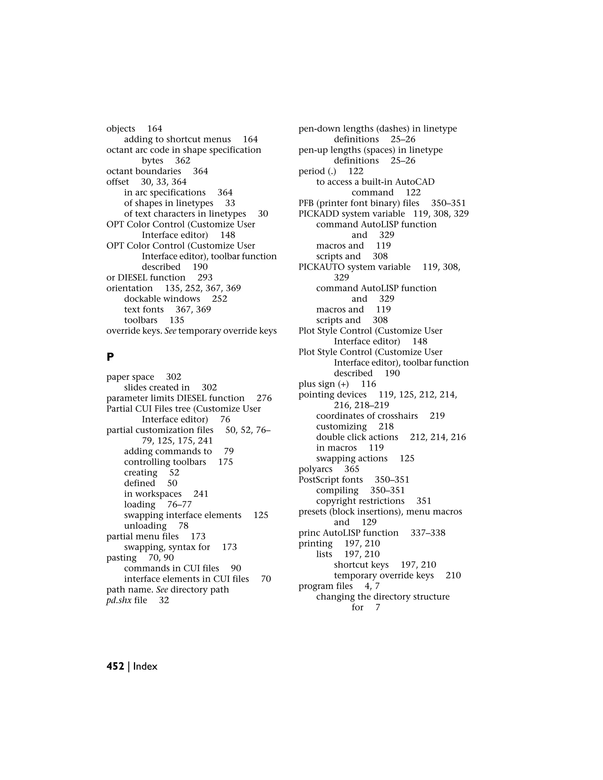objects 164
adding to shortcut menus 164
octant arc code in shape specification
bytes 362
octant boundaries 364
offset 30, 33, 364
in arc specifications 364
of shapes in linetypes 33
of text characters in linetypes 30
OPT Color Control (Customize User
Interface editor) 148
OPT Color Control (Customize User
Interface editor), toolbar function
described 190
or DIESEL function 293
orientation 135, 252, 367, 369
dockable windows 252
text fonts 367, 369
toolbars 135
override keys. See temporary override keys
P
paper space 302
slides created in 302
parameter limits DIESEL function 276
Partial CUI Files tree (Customize User
Interface editor) 76
partial customization files 50, 52, 76–
79, 125, 175, 241
adding commands to 79
controlling toolbars 175
creating 52
defined 50
in workspaces 241
loading 76–77
swapping interface elements 125
unloading 78
partial menu files 173
swapping, syntax for 173
pasting 70, 90
commands in CUI files 90
interface elements in CUI files 70
path name. See directory path
pd.shx file 32
pen-down lengths (dashes) in linetype
definitions 25–26
pen-up lengths (spaces) in linetype
definitions 25–26
period (.) 122
to access a built-in AutoCAD
command 122
PFB (printer font binary) files 350–351
PICKADD system variable 119, 308, 329
command AutoLISP function
and 329
macros and 119
scripts and 308
PICKAUTO system variable 119, 308,
329
command AutoLISP function
and 329
macros and 119
scripts and 308
Plot Style Control (Customize User
Interface editor) 148
Plot Style Control (Customize User
Interface editor), toolbar function
described 190
plus sign (+) 116
pointing devices 119, 125, 212, 214,
216, 218–219
coordinates of crosshairs 219
customizing 218
double click actions 212, 214, 216
in macros 119
swapping actions 125
polyarcs 365
PostScript fonts 350–351
compiling 350–351
copyright restrictions 351
presets (block insertions), menu macros
and 129
princ AutoLISP function 337–338
printing 197, 210
lists 197, 210
shortcut keys 197, 210
temporary override keys 210
program files 4, 7
changing the directory structure
for 7
452 | Index
 