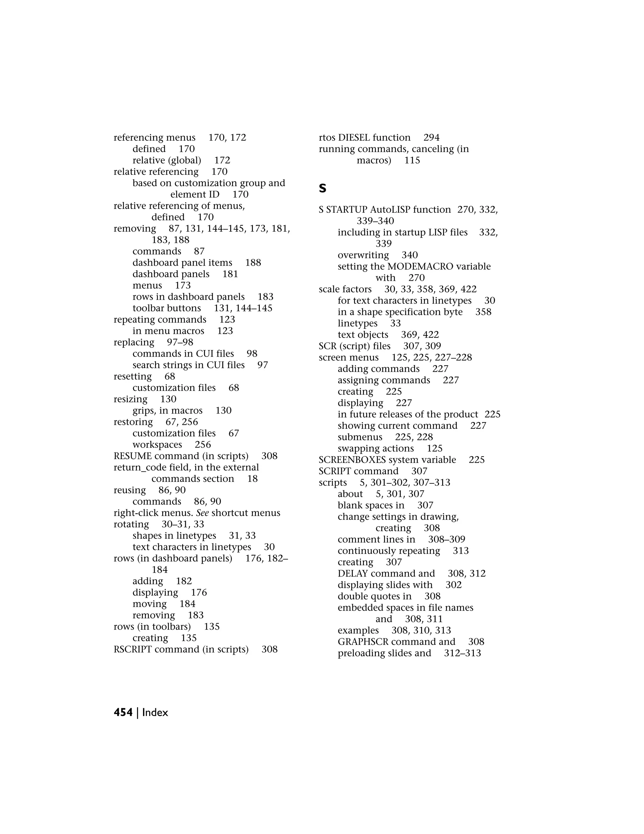 referencing menus 170, 172
defined 170
relative (global) 172
relative referencing 170
based on customization group and
element ID 170
relative referencing of menus,
defined 170
removing 87, 131, 144–145, 173, 181,
183, 188
commands 87
dashboard panel items 188
dashboard panels 181
menus 173
rows in dashboard panels 183
toolbar buttons 131, 144–145
repeating commands 123
in menu macros 123
replacing 97–98
commands in CUI files 98
search strings in CUI files 97
resetting 68
customization files 68
resizing 130
grips, in macros 130
restoring 67, 256
customization files 67
workspaces 256
RESUME command (in scripts) 308
return_code field, in the external
commands section 18
reusing 86, 90
commands 86, 90
right-click menus. See shortcut menus
rotating 30–31, 33
shapes in linetypes 31, 33
text characters in linetypes 30
rows (in dashboard panels) 176, 182–
184
adding 182
displaying 176
moving 184
removing 183
rows (in toolbars) 135
creating 135
RSCRIPT command (in scripts) 308
rtos DIESEL function 294
running commands, canceling (in
macros) 115
S
S STARTUP AutoLISP function 270, 332,
339–340
including in startup LISP files 332,
339
overwriting 340
setting the MODEMACRO variable
with 270
scale factors 30, 33, 358, 369, 422
for text characters in linetypes 30
in a shape specification byte 358
linetypes 33
text objects 369, 422
SCR (script) files 307, 309
screen menus 125, 225, 227–228
adding commands 227
assigning commands 227
creating 225
displaying 227
in future releases of the product 225
showing current command 227
submenus 225, 228
swapping actions 125
SCREENBOXES system variable 225
SCRIPT command 307
scripts 5, 301–302, 307–313
about 5, 301, 307
blank spaces in 307
change settings in drawing,
creating 308
comment lines in 308–309
continuously repeating 313
creating 307
DELAY command and 308, 312
displaying slides with 302
double quotes in 308
embedded spaces in file names
and 308, 311
examples 308, 310, 313
GRAPHSCR command and 308
preloading slides and 312–313
454 | Index
 