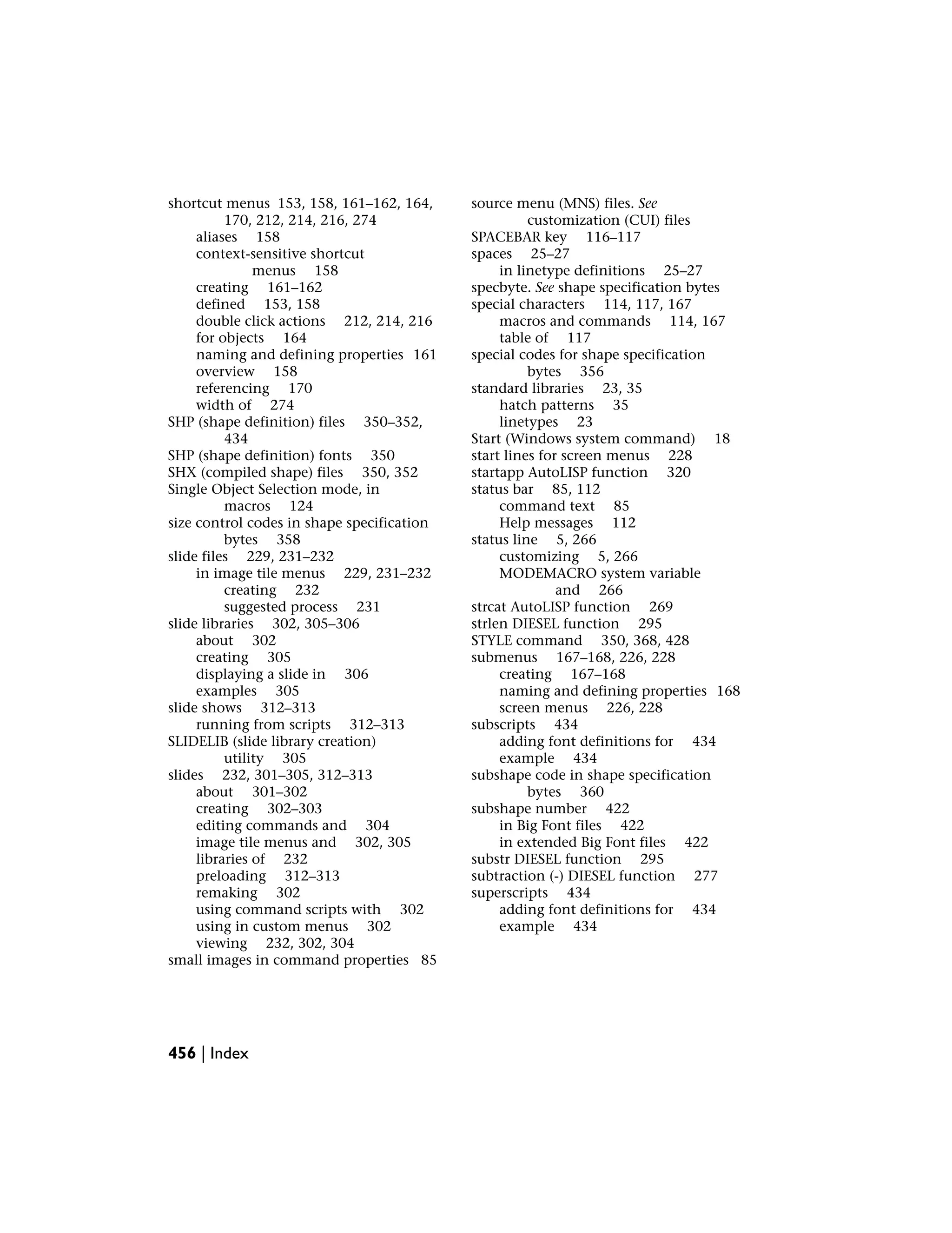 shortcut menus 153, 158, 161–162, 164,
170, 212, 214, 216, 274
aliases 158
context-sensitive shortcut
menus 158
creating 161–162
defined 153, 158
double click actions 212, 214, 216
for objects 164
naming and defining properties 161
overview 158
referencing 170
width of 274
SHP (shape definition) files 350–352,
434
SHP (shape definition) fonts 350
SHX (compiled shape) files 350, 352
Single Object Selection mode, in
macros 124
size control codes in shape specification
bytes 358
slide files 229, 231–232
in image tile menus 229, 231–232
creating 232
suggested process 231
slide libraries 302, 305–306
about 302
creating 305
displaying a slide in 306
examples 305
slide shows 312–313
running from scripts 312–313
SLIDELIB (slide library creation)
utility 305
slides 232, 301–305, 312–313
about 301–302
creating 302–303
editing commands and 304
image tile menus and 302, 305
libraries of 232
preloading 312–313
remaking 302
using command scripts with 302
using in custom menus 302
viewing 232, 302, 304
small images in command properties 85
source menu (MNS) files. See
customization (CUI) files
SPACEBAR key 116–117
spaces 25–27
in linetype definitions 25–27
specbyte. See shape specification bytes
special characters 114, 117, 167
macros and commands 114, 167
table of 117
special codes for shape specification
bytes 356
standard libraries 23, 35
hatch patterns 35
linetypes 23
Start (Windows system command) 18
start lines for screen menus 228
startapp AutoLISP function 320
status bar 85, 112
command text 85
Help messages 112
status line 5, 266
customizing 5, 266
MODEMACRO system variable
and 266
strcat AutoLISP function 269
strlen DIESEL function 295
STYLE command 350, 368, 428
submenus 167–168, 226, 228
creating 167–168
naming and defining properties 168
screen menus 226, 228
subscripts 434
adding font definitions for 434
example 434
subshape code in shape specification
bytes 360
subshape number 422
in Big Font files 422
in extended Big Font files 422
substr DIESEL function 295
subtraction (-) DIESEL function 277
superscripts 434
adding font definitions for 434
example 434
456 | Index
 