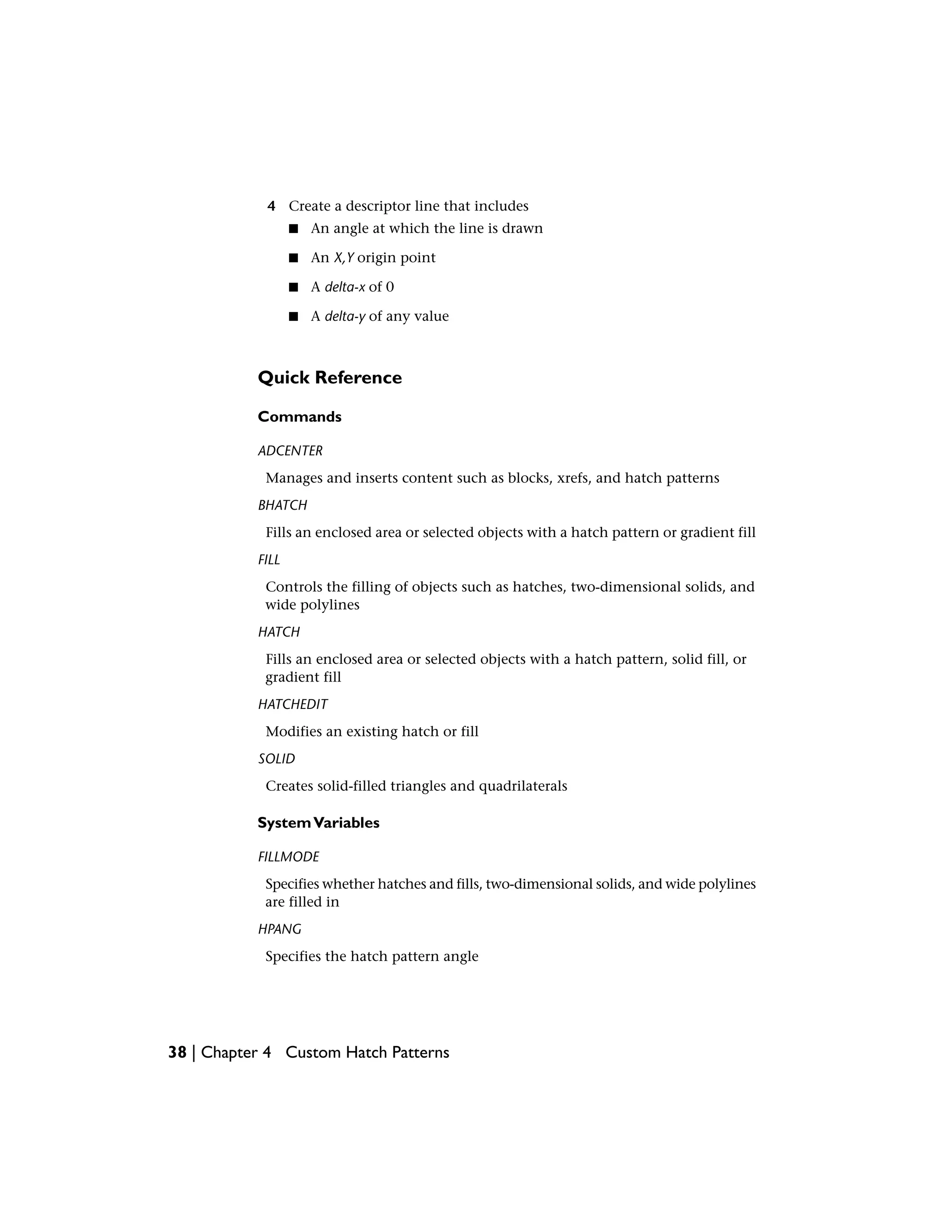 4 Create a descriptor line that includes
■ An angle at which the line is drawn
■ An X,Y origin point
■ A delta-x of 0
■ A delta-y of any value
Quick Reference
Commands
ADCENTER
Manages and inserts content such as blocks, xrefs, and hatch patterns
BHATCH
Fills an enclosed area or selected objects with a hatch pattern or gradient fill
FILL
Controls the filling of objects such as hatches, two-dimensional solids, and
wide polylines
HATCH
Fills an enclosed area or selected objects with a hatch pattern, solid fill, or
gradient fill
HATCHEDIT
Modifies an existing hatch or fill
SOLID
Creates solid-filled triangles and quadrilaterals
SystemVariables
FILLMODE
Specifies whether hatches and fills, two-dimensional solids, and wide polylines
are filled in
HPANG
Specifies the hatch pattern angle
38 | Chapter 4 Custom Hatch Patterns
 