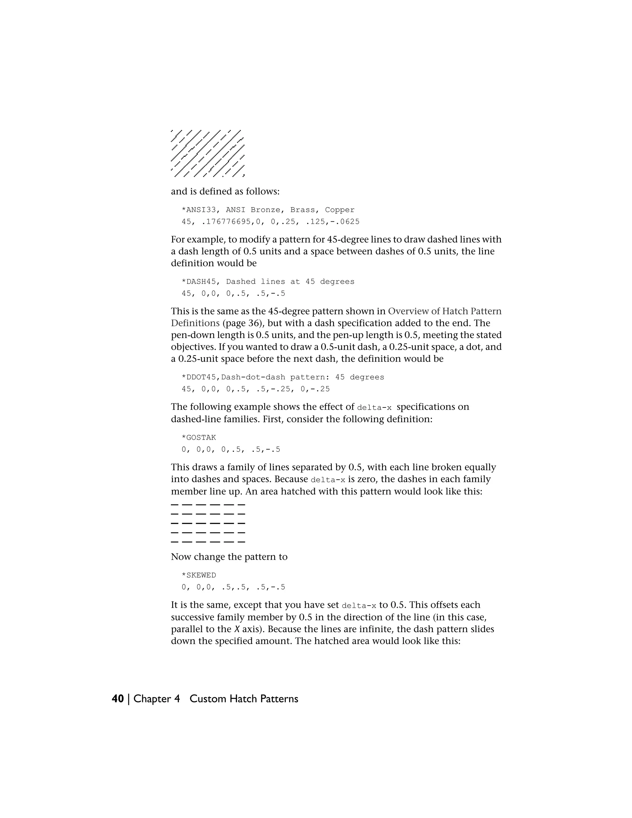 and is defined as follows:
*ANSI33, ANSI Bronze, Brass, Copper
45, .176776695,0, 0,.25, .125,-.0625
For example, to modify a pattern for 45-degree lines to draw dashed lines with
a dash length of 0.5 units and a space between dashes of 0.5 units, the line
definition would be
*DASH45, Dashed lines at 45 degrees
45, 0,0, 0,.5, .5,-.5
This is the same as the 45-degree pattern shown in Overview of Hatch Pattern
Definitions (page 36), but with a dash specification added to the end. The
pen-down length is 0.5 units, and the pen-up length is 0.5, meeting the stated
objectives. If you wanted to draw a 0.5-unit dash, a 0.25-unit space, a dot, and
a 0.25-unit space before the next dash, the definition would be
*DDOT45,Dash-dot-dash pattern: 45 degrees
45, 0,0, 0,.5, .5,-.25, 0,-.25
The following example shows the effect of delta-x specifications on
dashed-line families. First, consider the following definition:
*GOSTAK
0, 0,0, 0,.5, .5,-.5
This draws a family of lines separated by 0.5, with each line broken equally
into dashes and spaces. Because delta-x is zero, the dashes in each family
member line up. An area hatched with this pattern would look like this:
Now change the pattern to
*SKEWED
0, 0,0, .5,.5, .5,-.5
It is the same, except that you have set delta-x to 0.5. This offsets each
successive family member by 0.5 in the direction of the line (in this case,
parallel to the X axis). Because the lines are infinite, the dash pattern slides
down the specified amount. The hatched area would look like this:
40 | Chapter 4 Custom Hatch Patterns
 