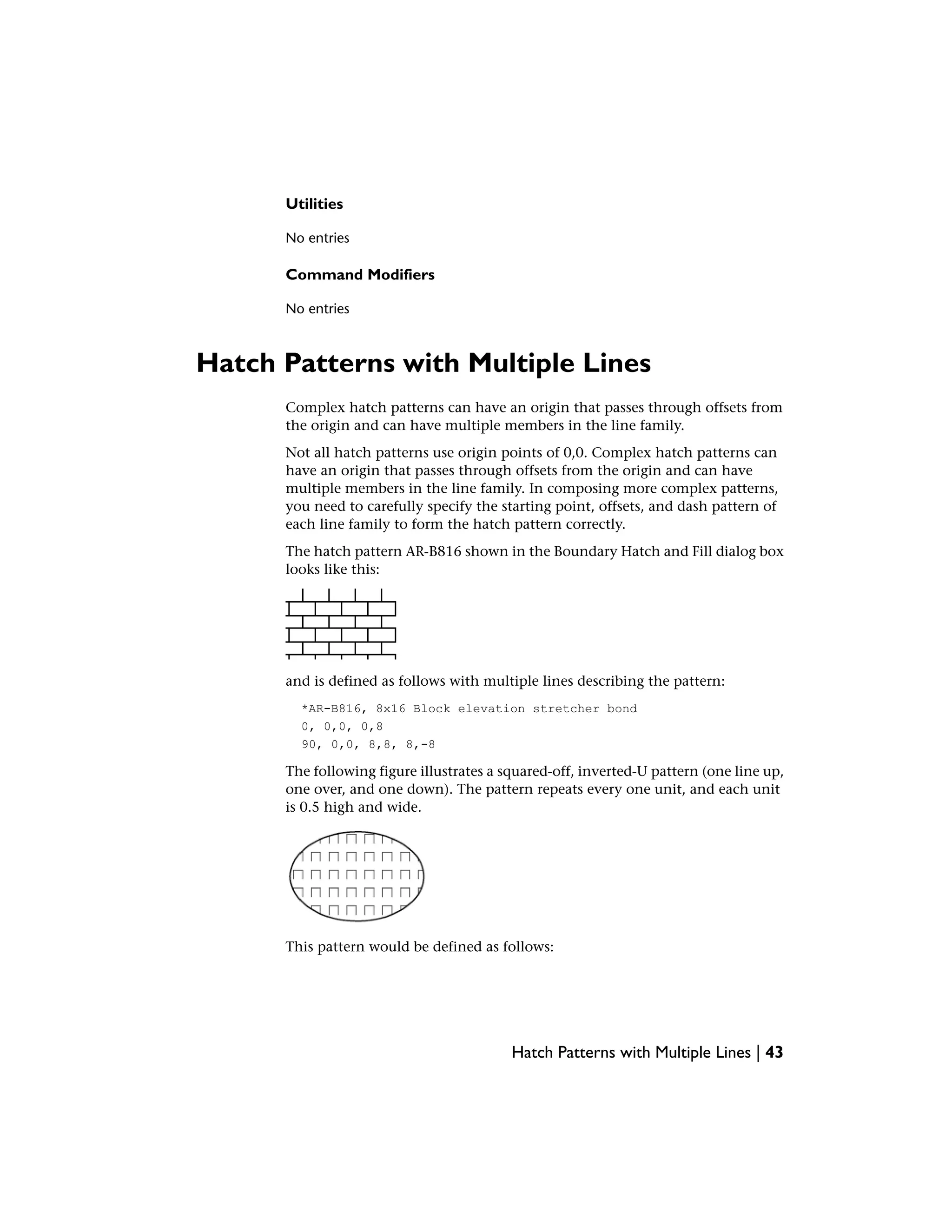 Utilities
No entries
Command Modifiers
No entries
Hatch Patterns with Multiple Lines
Complex hatch patterns can have an origin that passes through offsets from
the origin and can have multiple members in the line family.
Not all hatch patterns use origin points of 0,0. Complex hatch patterns can
have an origin that passes through offsets from the origin and can have
multiple members in the line family. In composing more complex patterns,
you need to carefully specify the starting point, offsets, and dash pattern of
each line family to form the hatch pattern correctly.
The hatch pattern AR-B816 shown in the Boundary Hatch and Fill dialog box
looks like this:
and is defined as follows with multiple lines describing the pattern:
*AR-B816, 8x16 Block elevation stretcher bond
0, 0,0, 0,8
90, 0,0, 8,8, 8,-8
The following figure illustrates a squared-off, inverted-U pattern (one line up,
one over, and one down). The pattern repeats every one unit, and each unit
is 0.5 high and wide.
This pattern would be defined as follows:
Hatch Patterns with Multiple Lines | 43
 