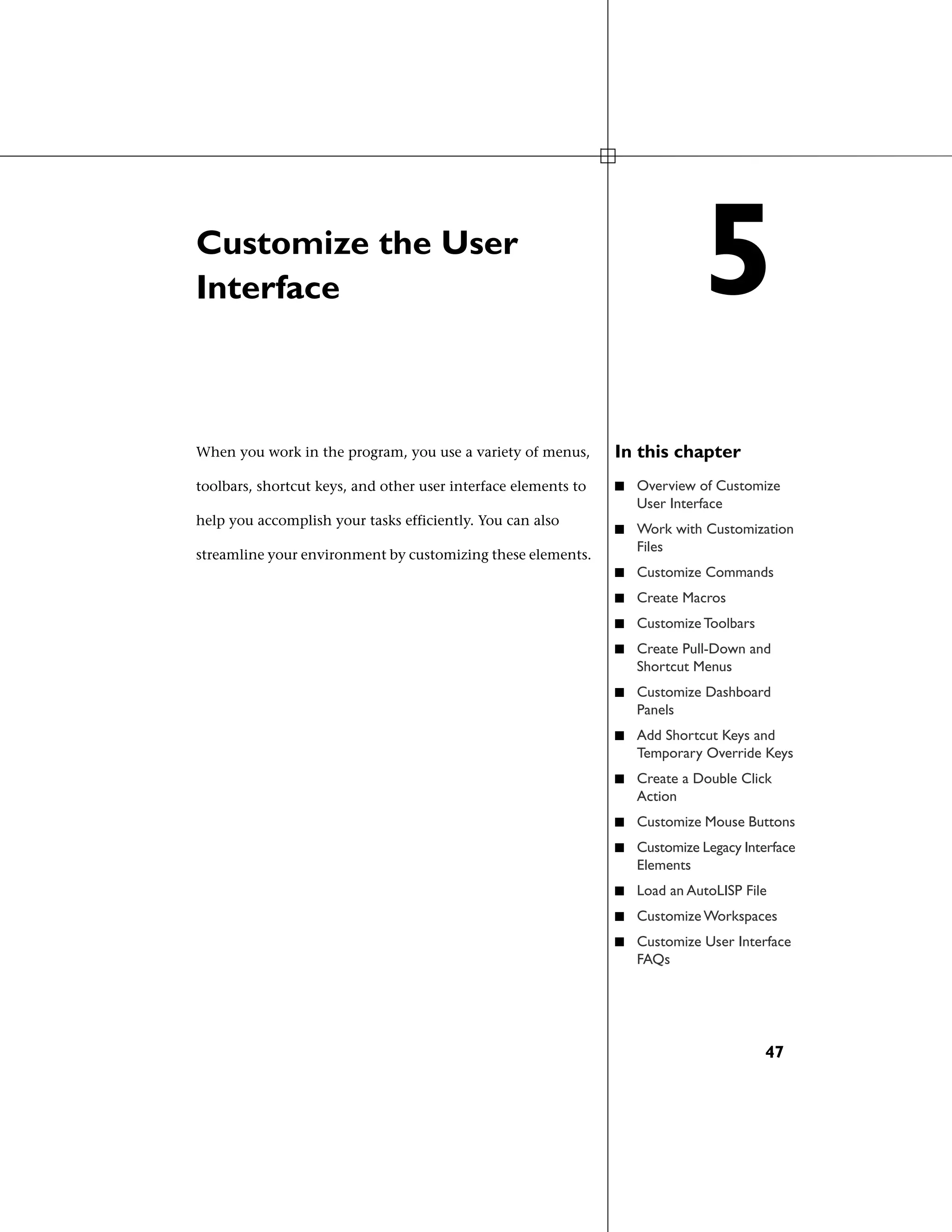 Customize the User
Interface
In this chapterWhen you work in the program, you use a variety of menus,
toolbars, shortcut keys, and other user interface elements to ■ Overview of Customize
User Interface
help you accomplish your tasks efficiently. You can also
streamline your environment by customizing these elements.
■ Work with Customization
Files
■ Customize Commands
■ Create Macros
■ Customize Toolbars
■ Create Pull-Down and
Shortcut Menus
■ Customize Dashboard
Panels
■ Add Shortcut Keys and
Temporary Override Keys
■ Create a Double Click
Action
■ Customize Mouse Buttons
■ Customize Legacy Interface
Elements
■ Load an AutoLISP File
■ Customize Workspaces
■ Customize User Interface
FAQs
5
47
 
