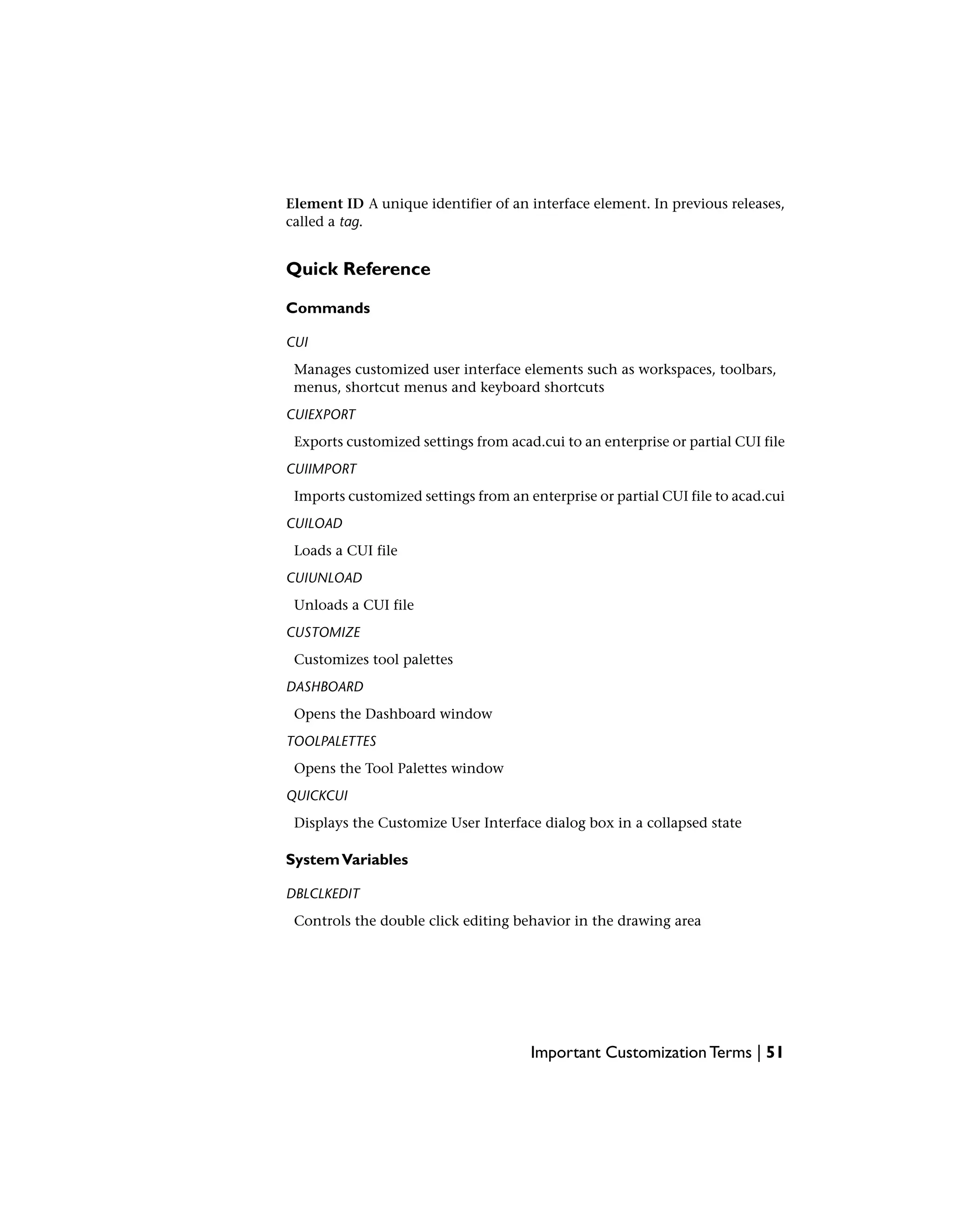 Element ID A unique identifier of an interface element. In previous releases,
called a tag.
Quick Reference
Commands
CUI
Manages customized user interface elements such as workspaces, toolbars,
menus, shortcut menus and keyboard shortcuts
CUIEXPORT
Exports customized settings from acad.cui to an enterprise or partial CUI file
CUIIMPORT
Imports customized settings from an enterprise or partial CUI file to acad.cui
CUILOAD
Loads a CUI file
CUIUNLOAD
Unloads a CUI file
CUSTOMIZE
Customizes tool palettes
DASHBOARD
Opens the Dashboard window
TOOLPALETTES
Opens the Tool Palettes window
QUICKCUI
Displays the Customize User Interface dialog box in a collapsed state
SystemVariables
DBLCLKEDIT
Controls the double click editing behavior in the drawing area
Important Customization Terms | 51
 