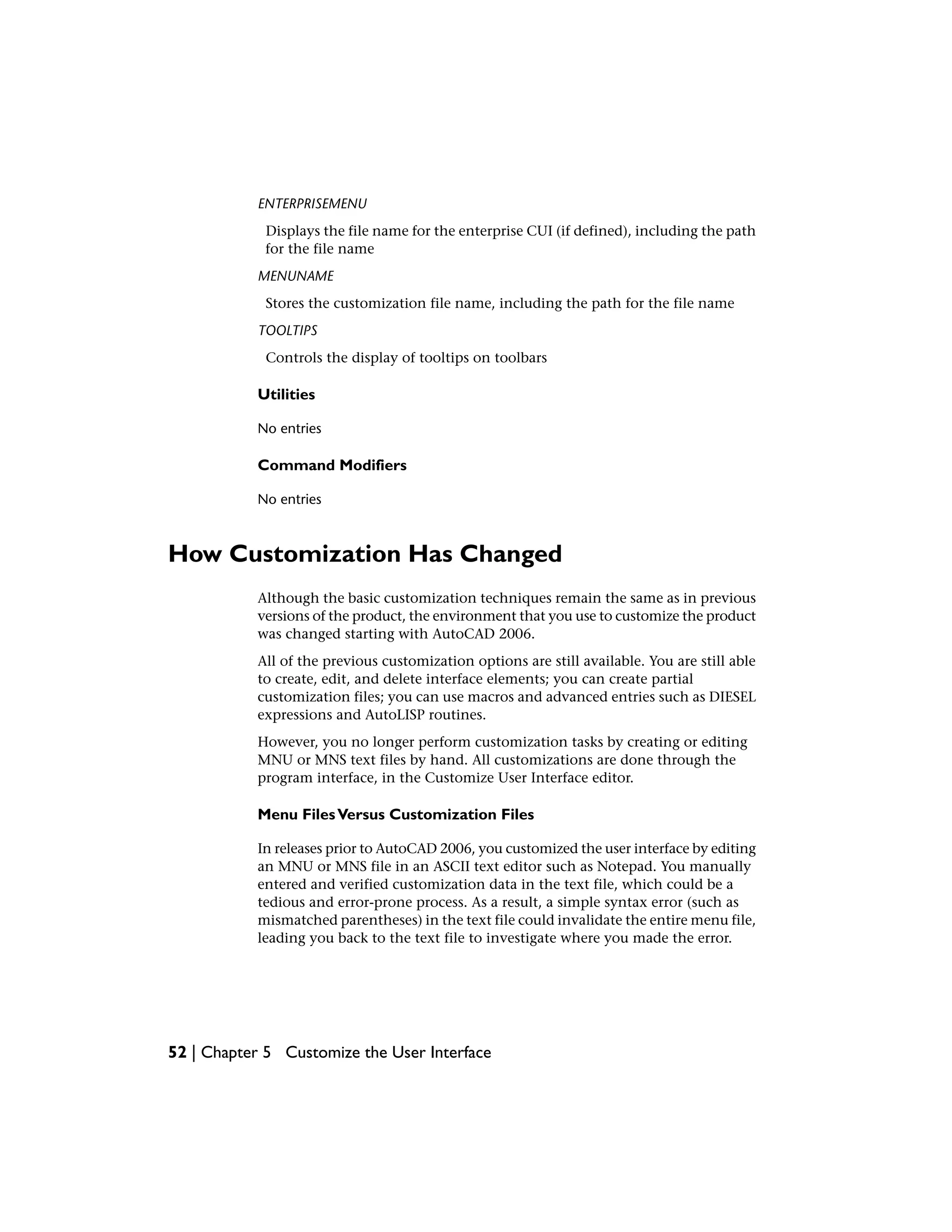 ENTERPRISEMENU
Displays the file name for the enterprise CUI (if defined), including the path
for the file name
MENUNAME
Stores the customization file name, including the path for the file name
TOOLTIPS
Controls the display of tooltips on toolbars
Utilities
No entries
Command Modifiers
No entries
How Customization Has Changed
Although the basic customization techniques remain the same as in previous
versions of the product, the environment that you use to customize the product
was changed starting with AutoCAD 2006.
All of the previous customization options are still available. You are still able
to create, edit, and delete interface elements; you can create partial
customization files; you can use macros and advanced entries such as DIESEL
expressions and AutoLISP routines.
However, you no longer perform customization tasks by creating or editing
MNU or MNS text files by hand. All customizations are done through the
program interface, in the Customize User Interface editor.
Menu FilesVersus Customization Files
In releases prior to AutoCAD 2006, you customized the user interface by editing
an MNU or MNS file in an ASCII text editor such as Notepad. You manually
entered and verified customization data in the text file, which could be a
tedious and error-prone process. As a result, a simple syntax error (such as
mismatched parentheses) in the text file could invalidate the entire menu file,
leading you back to the text file to investigate where you made the error.
52 | Chapter 5 Customize the User Interface
 