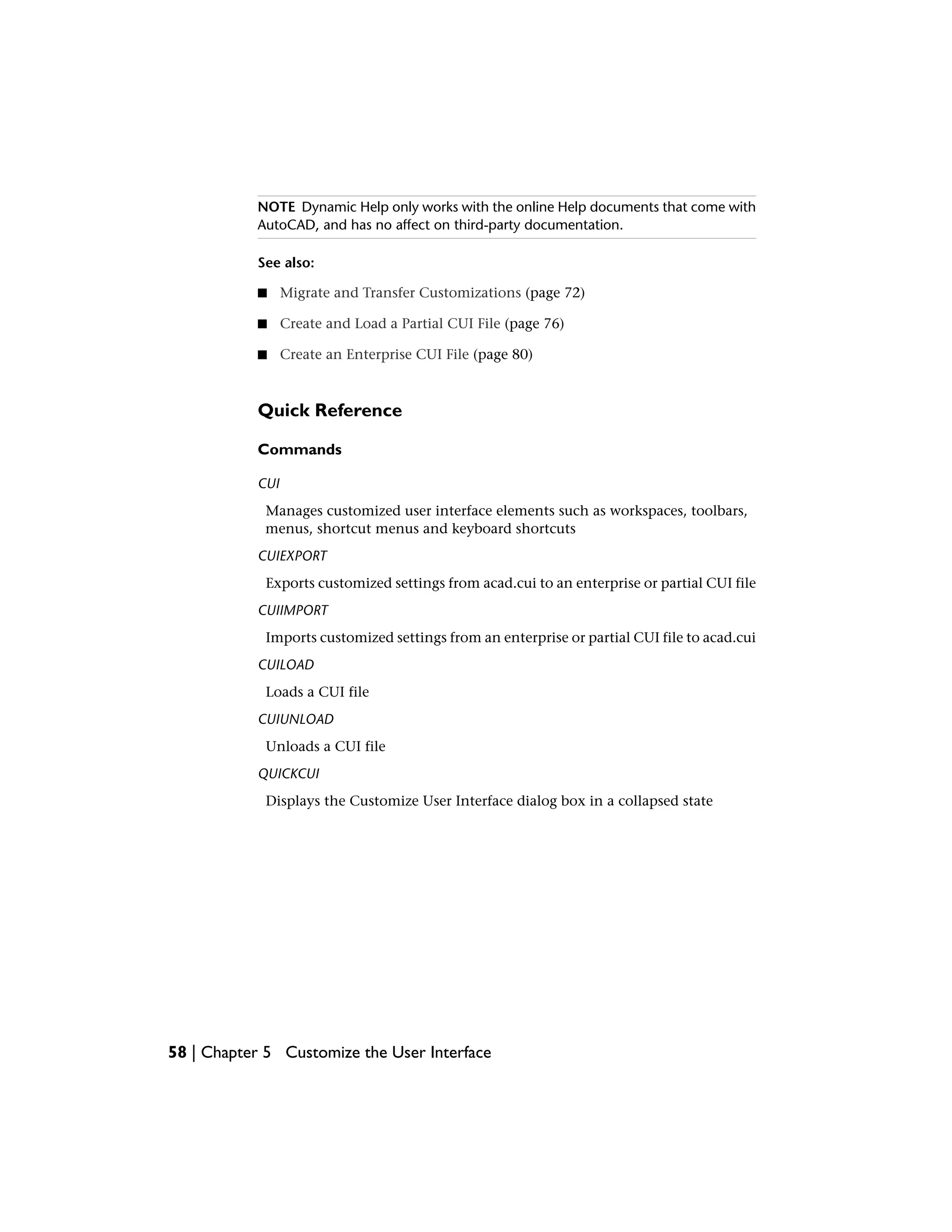 NOTE Dynamic Help only works with the online Help documents that come with
AutoCAD, and has no affect on third-party documentation.
See also:
■ Migrate and Transfer Customizations (page 72)
■ Create and Load a Partial CUI File (page 76)
■ Create an Enterprise CUI File (page 80)
Quick Reference
Commands
CUI
Manages customized user interface elements such as workspaces, toolbars,
menus, shortcut menus and keyboard shortcuts
CUIEXPORT
Exports customized settings from acad.cui to an enterprise or partial CUI file
CUIIMPORT
Imports customized settings from an enterprise or partial CUI file to acad.cui
CUILOAD
Loads a CUI file
CUIUNLOAD
Unloads a CUI file
QUICKCUI
Displays the Customize User Interface dialog box in a collapsed state
58 | Chapter 5 Customize the User Interface
 