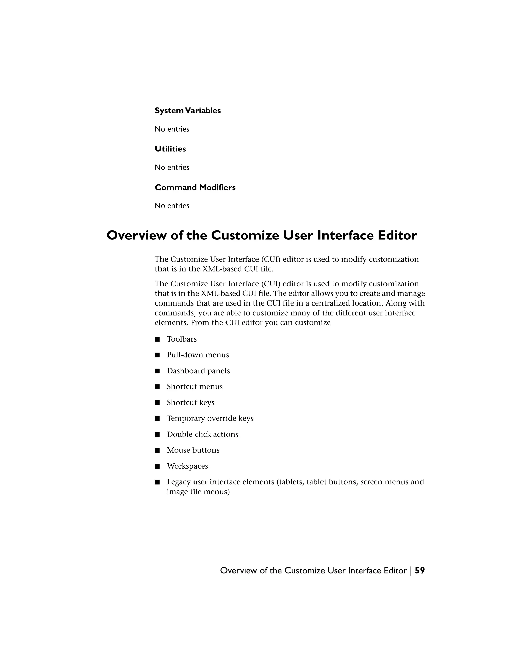 SystemVariables
No entries
Utilities
No entries
Command Modifiers
No entries
Overview of the Customize User Interface Editor
The Customize User Interface (CUI) editor is used to modify customization
that is in the XML-based CUI file.
The Customize User Interface (CUI) editor is used to modify customization
that is in the XML-based CUI file. The editor allows you to create and manage
commands that are used in the CUI file in a centralized location. Along with
commands, you are able to customize many of the different user interface
elements. From the CUI editor you can customize
■ Toolbars
■ Pull-down menus
■ Dashboard panels
■ Shortcut menus
■ Shortcut keys
■ Temporary override keys
■ Double click actions
■ Mouse buttons
■ Workspaces
■ Legacy user interface elements (tablets, tablet buttons, screen menus and
image tile menus)
Overview of the Customize User Interface Editor | 59
 