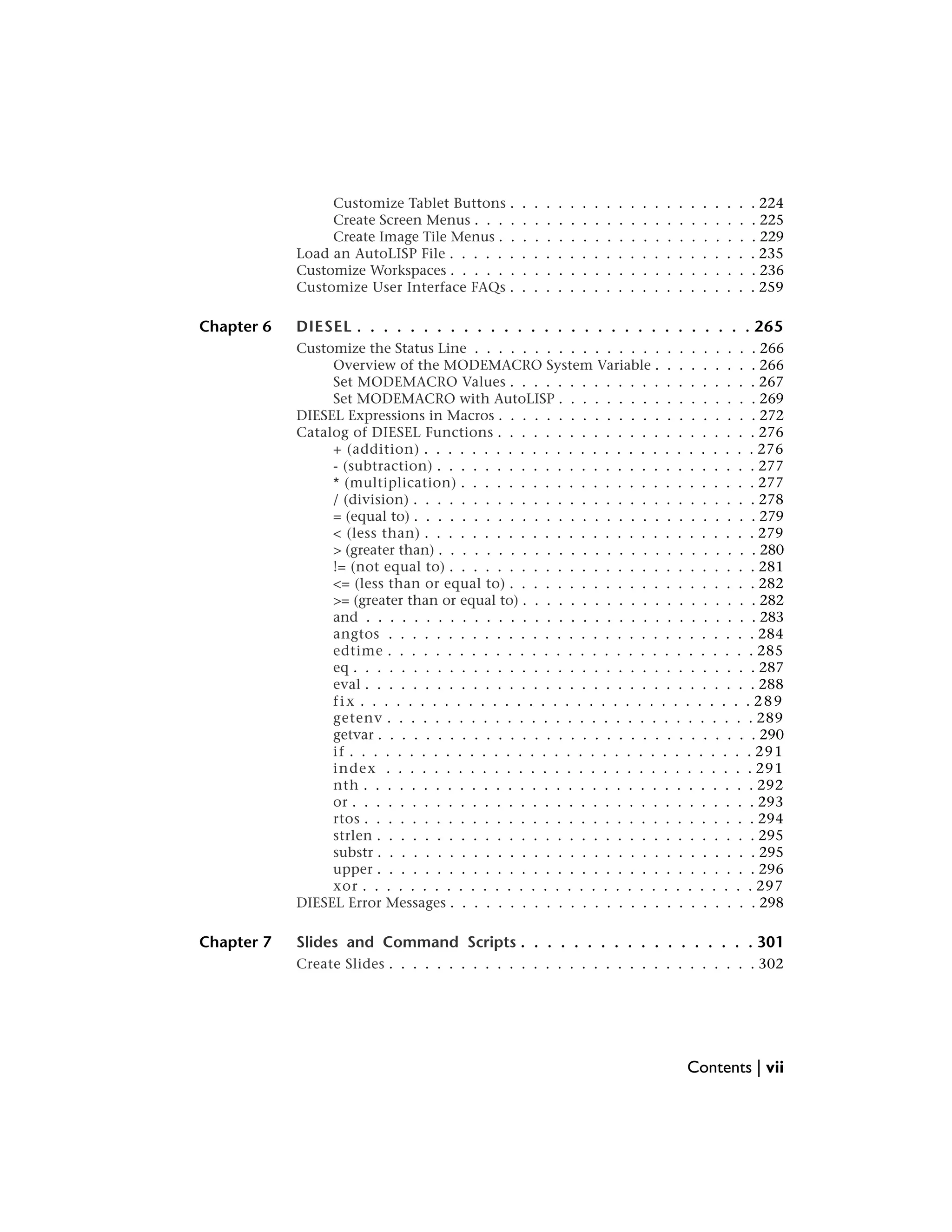 Customize Tablet Buttons . . . . . . . . . . . . . . . . . . . . . 224
Create Screen Menus . . . . . . . . . . . . . . . . . . . . . . . . 225
Create Image Tile Menus . . . . . . . . . . . . . . . . . . . . . . 229
Load an AutoLISP File . . . . . . . . . . . . . . . . . . . . . . . . . . 235
Customize Workspaces . . . . . . . . . . . . . . . . . . . . . . . . . . 236
Customize User Interface FAQs . . . . . . . . . . . . . . . . . . . . . 259
Chapter 6 DIESEL . . . . . . . . . . . . . . . . . . . . . . . . . . . . . . 265
Customize the Status Line . . . . . . . . . . . . . . . . . . . . . . . . 266
Overview of the MODEMACRO System Variable . . . . . . . . . 266
Set MODEMACRO Values . . . . . . . . . . . . . . . . . . . . . 267
Set MODEMACRO with AutoLISP . . . . . . . . . . . . . . . . . 269
DIESEL Expressions in Macros . . . . . . . . . . . . . . . . . . . . . . 272
Catalog of DIESEL Functions . . . . . . . . . . . . . . . . . . . . . . 276
+ (addition) . . . . . . . . . . . . . . . . . . . . . . . . . . . . 276
- (subtraction) . . . . . . . . . . . . . . . . . . . . . . . . . . . 277
* (multiplication) . . . . . . . . . . . . . . . . . . . . . . . . . 277
/ (division) . . . . . . . . . . . . . . . . . . . . . . . . . . . . . 278
= (equal to) . . . . . . . . . . . . . . . . . . . . . . . . . . . . . 279
< (less than) . . . . . . . . . . . . . . . . . . . . . . . . . . . . 279
> (greater than) . . . . . . . . . . . . . . . . . . . . . . . . . . . 280
!= (not equal to) . . . . . . . . . . . . . . . . . . . . . . . . . . 281
<= (less than or equal to) . . . . . . . . . . . . . . . . . . . . . 282
>= (greater than or equal to) . . . . . . . . . . . . . . . . . . . . 282
and . . . . . . . . . . . . . . . . . . . . . . . . . . . . . . . . . 283
angtos . . . . . . . . . . . . . . . . . . . . . . . . . . . . . . . 284
edtime . . . . . . . . . . . . . . . . . . . . . . . . . . . . . . . 285
eq . . . . . . . . . . . . . . . . . . . . . . . . . . . . . . . . . . 287
eval . . . . . . . . . . . . . . . . . . . . . . . . . . . . . . . . . 288
fix . . . . . . . . . . . . . . . . . . . . . . . . . . . . . . . . . 289
getenv . . . . . . . . . . . . . . . . . . . . . . . . . . . . . . . 289
getvar . . . . . . . . . . . . . . . . . . . . . . . . . . . . . . . . 290
if . . . . . . . . . . . . . . . . . . . . . . . . . . . . . . . . . . 291
index . . . . . . . . . . . . . . . . . . . . . . . . . . . . . . . 291
nth . . . . . . . . . . . . . . . . . . . . . . . . . . . . . . . . . 292
or . . . . . . . . . . . . . . . . . . . . . . . . . . . . . . . . . . 293
rtos . . . . . . . . . . . . . . . . . . . . . . . . . . . . . . . . . 294
strlen . . . . . . . . . . . . . . . . . . . . . . . . . . . . . . . . 295
substr . . . . . . . . . . . . . . . . . . . . . . . . . . . . . . . . 295
upper . . . . . . . . . . . . . . . . . . . . . . . . . . . . . . . . 296
xor . . . . . . . . . . . . . . . . . . . . . . . . . . . . . . . . . 297
DIESEL Error Messages . . . . . . . . . . . . . . . . . . . . . . . . . . 298
Chapter 7 Slides and Command Scripts . . . . . . . . . . . . . . . . . . 301
Create Slides . . . . . . . . . . . . . . . . . . . . . . . . . . . . . . . 302
Contents | vii
 