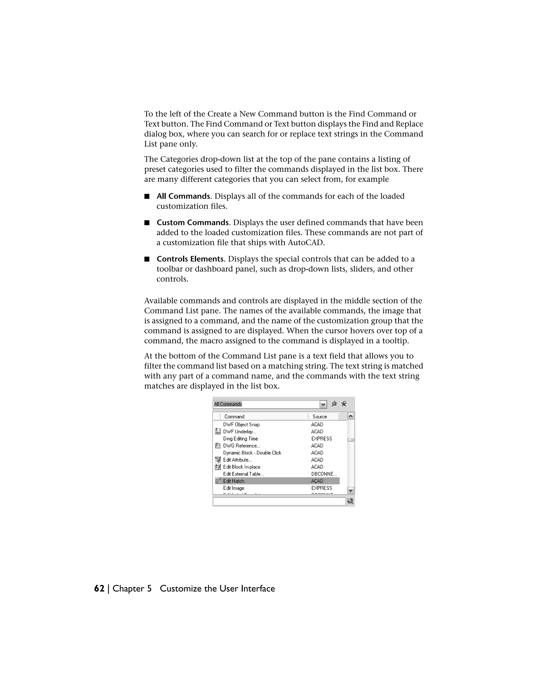 To the left of the Create a New Command button is the Find Command or
Text button. The Find Command or Text button displays the Find and Replace
dialog box, where you can search for or replace text strings in the Command
List pane only.
The Categories drop-down list at the top of the pane contains a listing of
preset categories used to filter the commands displayed in the list box. There
are many different categories that you can select from, for example
■ All Commands. Displays all of the commands for each of the loaded
customization files.
■ Custom Commands. Displays the user defined commands that have been
added to the loaded customization files. These commands are not part of
a customization file that ships with AutoCAD.
■ Controls Elements. Displays the special controls that can be added to a
toolbar or dashboard panel, such as drop-down lists, sliders, and other
controls.
Available commands and controls are displayed in the middle section of the
Command List pane. The names of the available commands, the image that
is assigned to a command, and the name of the customization group that the
command is assigned to are displayed. When the cursor hovers over top of a
command, the macro assigned to the command is displayed in a tooltip.
At the bottom of the Command List pane is a text field that allows you to
filter the command list based on a matching string. The text string is matched
with any part of a command name, and the commands with the text string
matches are displayed in the list box.
62 | Chapter 5 Customize the User Interface
 