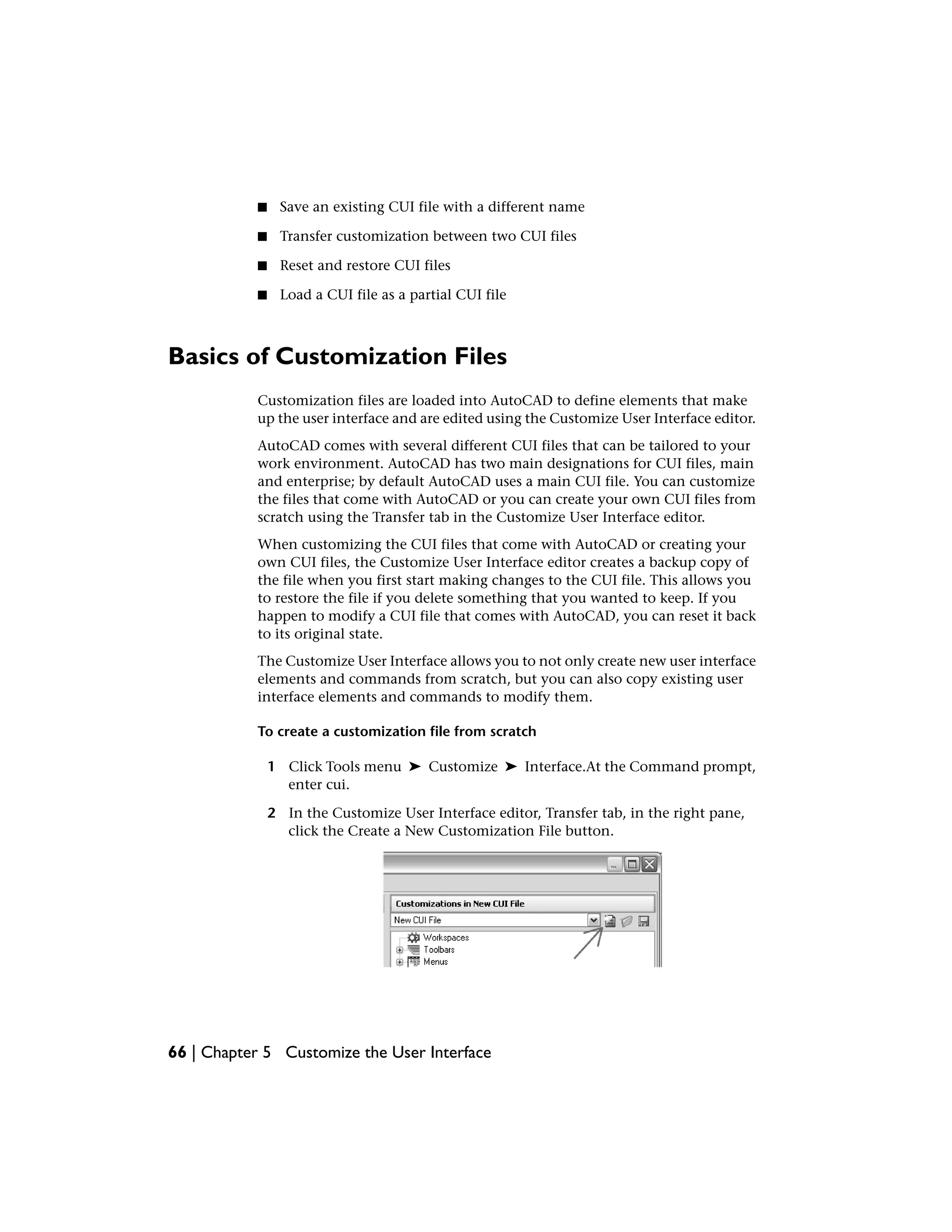 ■ Save an existing CUI file with a different name
■ Transfer customization between two CUI files
■ Reset and restore CUI files
■ Load a CUI file as a partial CUI file
Basics of Customization Files
Customization files are loaded into AutoCAD to define elements that make
up the user interface and are edited using the Customize User Interface editor.
AutoCAD comes with several different CUI files that can be tailored to your
work environment. AutoCAD has two main designations for CUI files, main
and enterprise; by default AutoCAD uses a main CUI file. You can customize
the files that come with AutoCAD or you can create your own CUI files from
scratch using the Transfer tab in the Customize User Interface editor.
When customizing the CUI files that come with AutoCAD or creating your
own CUI files, the Customize User Interface editor creates a backup copy of
the file when you first start making changes to the CUI file. This allows you
to restore the file if you delete something that you wanted to keep. If you
happen to modify a CUI file that comes with AutoCAD, you can reset it back
to its original state.
The Customize User Interface allows you to not only create new user interface
elements and commands from scratch, but you can also copy existing user
interface elements and commands to modify them.
To create a customization file from scratch
1 Click Tools menu ➤ Customize ➤ Interface.At the Command prompt,
enter cui.
2 In the Customize User Interface editor, Transfer tab, in the right pane,
click the Create a New Customization File button.
66 | Chapter 5 Customize the User Interface
 