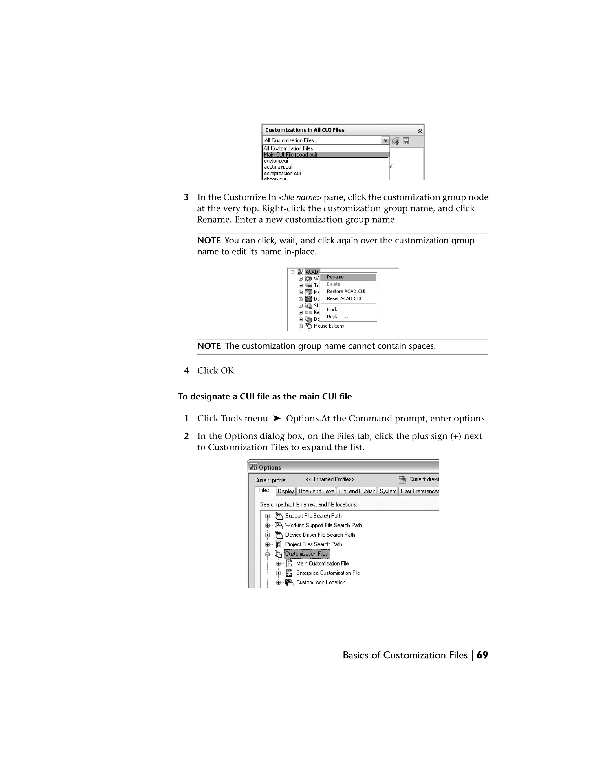 3 In the Customize In <file name> pane, click the customization group node
at the very top. Right-click the customization group name, and click
Rename. Enter a new customization group name.
NOTE You can click, wait, and click again over the customization group
name to edit its name in-place.
NOTE The customization group name cannot contain spaces.
4 Click OK.
To designate a CUI file as the main CUI file
1 Click Tools menu ➤ Options.At the Command prompt, enter options.
2 In the Options dialog box, on the Files tab, click the plus sign (+) next
to Customization Files to expand the list.
Basics of Customization Files | 69
 