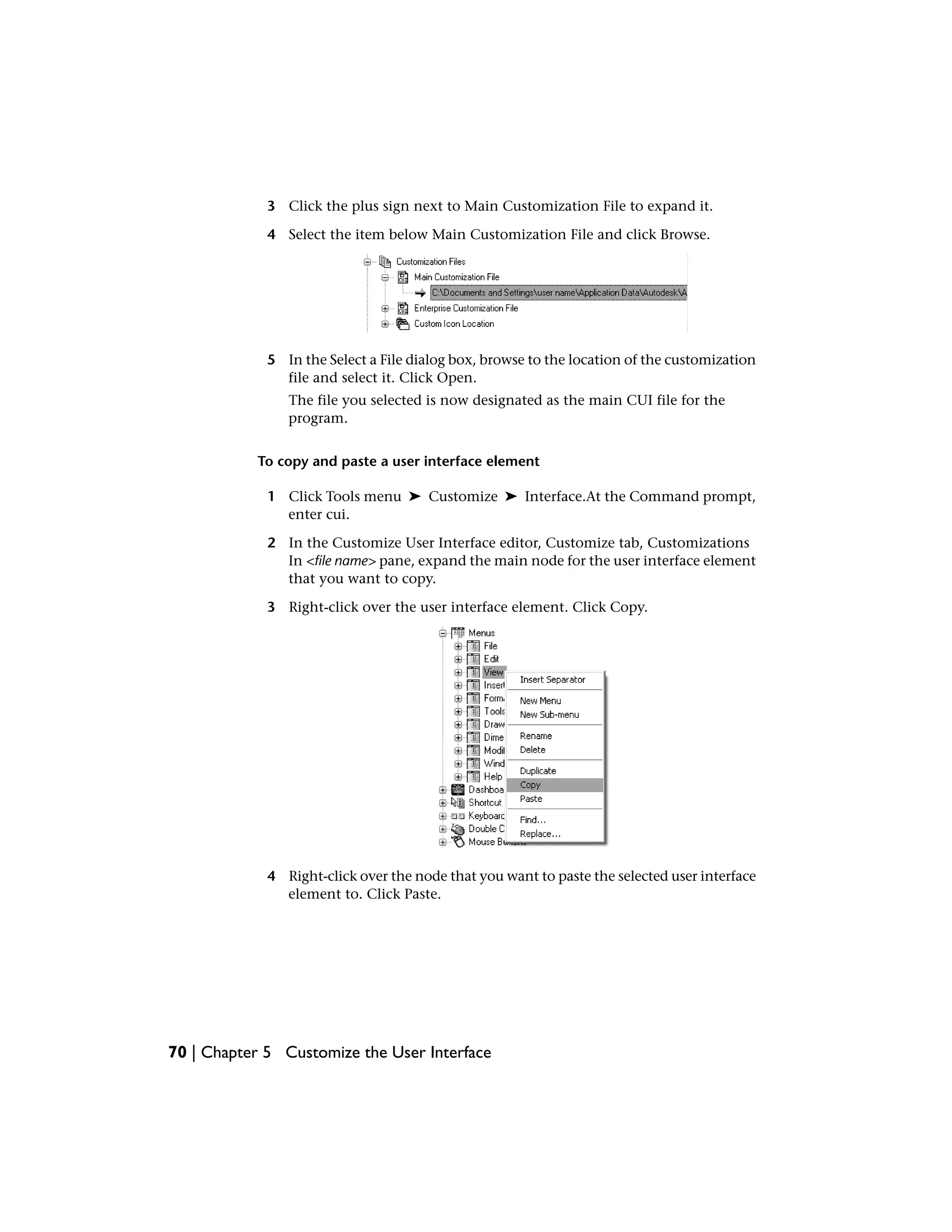3 Click the plus sign next to Main Customization File to expand it.
4 Select the item below Main Customization File and click Browse.
5 In the Select a File dialog box, browse to the location of the customization
file and select it. Click Open.
The file you selected is now designated as the main CUI file for the
program.
To copy and paste a user interface element
1 Click Tools menu ➤ Customize ➤ Interface.At the Command prompt,
enter cui.
2 In the Customize User Interface editor, Customize tab, Customizations
In <file name> pane, expand the main node for the user interface element
that you want to copy.
3 Right-click over the user interface element. Click Copy.
4 Right-click over the node that you want to paste the selected user interface
element to. Click Paste.
70 | Chapter 5 Customize the User Interface
 
