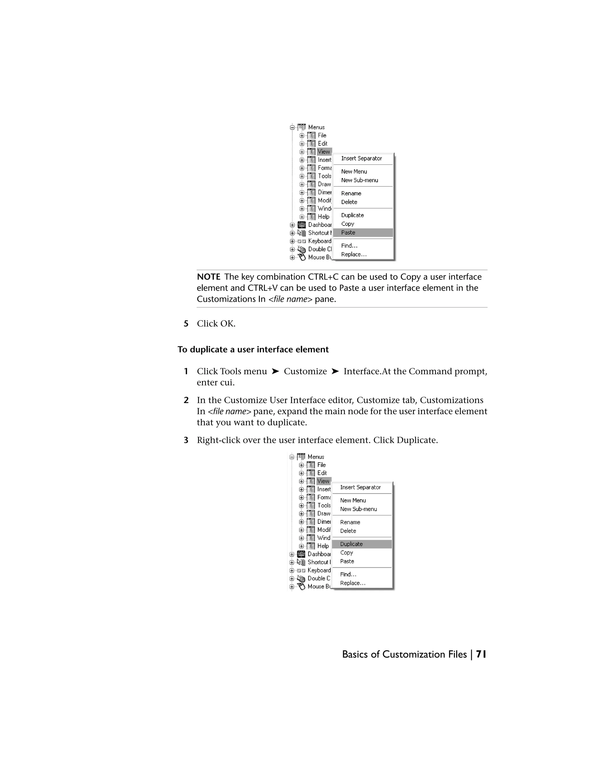 NOTE The key combination CTRL+C can be used to Copy a user interface
element and CTRL+V can be used to Paste a user interface element in the
Customizations In <file name> pane.
5 Click OK.
To duplicate a user interface element
1 Click Tools menu ➤ Customize ➤ Interface.At the Command prompt,
enter cui.
2 In the Customize User Interface editor, Customize tab, Customizations
In <file name> pane, expand the main node for the user interface element
that you want to duplicate.
3 Right-click over the user interface element. Click Duplicate.
Basics of Customization Files | 71
 