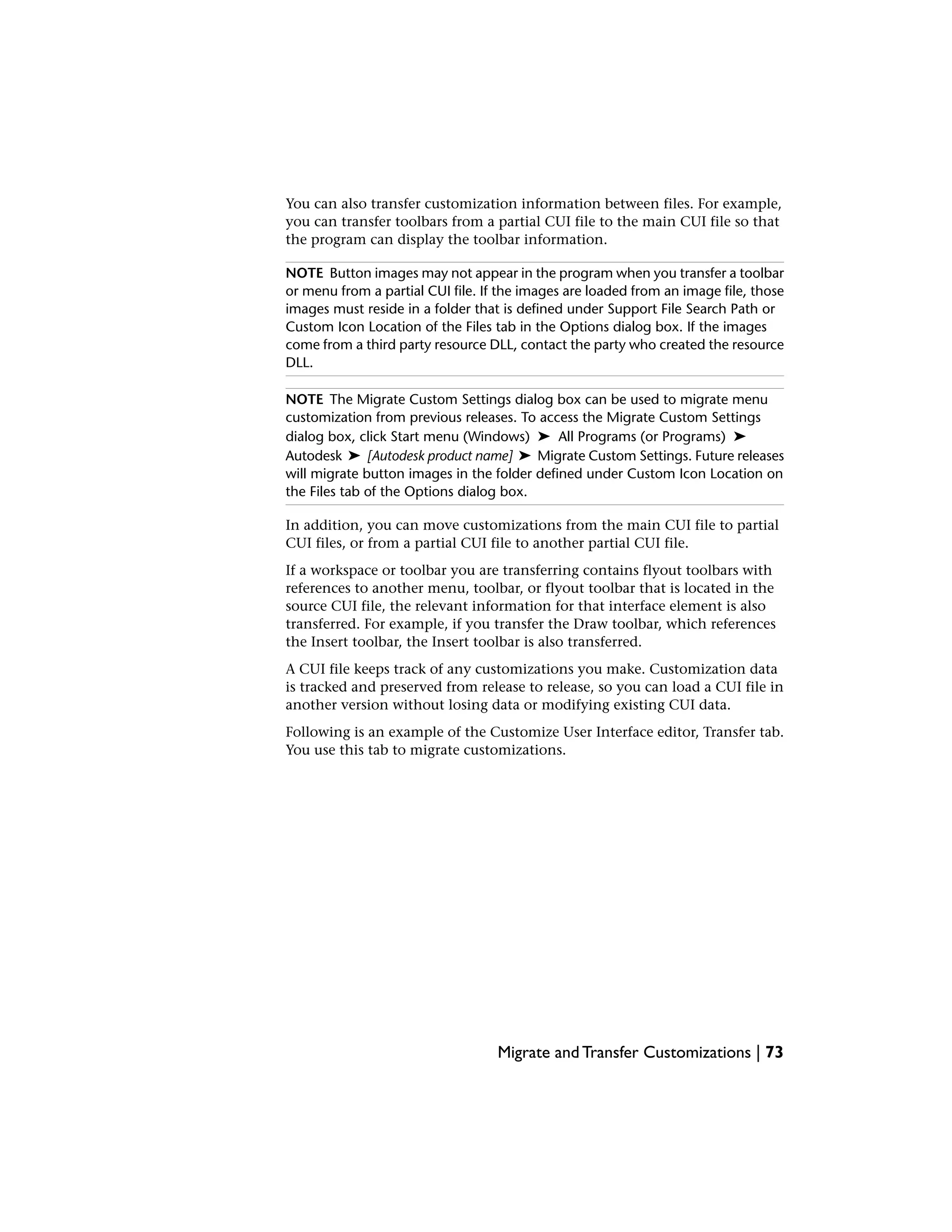 You can also transfer customization information between files. For example,
you can transfer toolbars from a partial CUI file to the main CUI file so that
the program can display the toolbar information.
NOTE Button images may not appear in the program when you transfer a toolbar
or menu from a partial CUI file. If the images are loaded from an image file, those
images must reside in a folder that is defined under Support File Search Path or
Custom Icon Location of the Files tab in the Options dialog box. If the images
come from a third party resource DLL, contact the party who created the resource
DLL.
NOTE The Migrate Custom Settings dialog box can be used to migrate menu
customization from previous releases. To access the Migrate Custom Settings
dialog box, click Start menu (Windows) ➤ All Programs (or Programs) ➤
Autodesk ➤ [Autodesk product name] ➤ Migrate Custom Settings. Future releases
will migrate button images in the folder defined under Custom Icon Location on
the Files tab of the Options dialog box.
In addition, you can move customizations from the main CUI file to partial
CUI files, or from a partial CUI file to another partial CUI file.
If a workspace or toolbar you are transferring contains flyout toolbars with
references to another menu, toolbar, or flyout toolbar that is located in the
source CUI file, the relevant information for that interface element is also
transferred. For example, if you transfer the Draw toolbar, which references
the Insert toolbar, the Insert toolbar is also transferred.
A CUI file keeps track of any customizations you make. Customization data
is tracked and preserved from release to release, so you can load a CUI file in
another version without losing data or modifying existing CUI data.
Following is an example of the Customize User Interface editor, Transfer tab.
You use this tab to migrate customizations.
Migrate and Transfer Customizations | 73
 