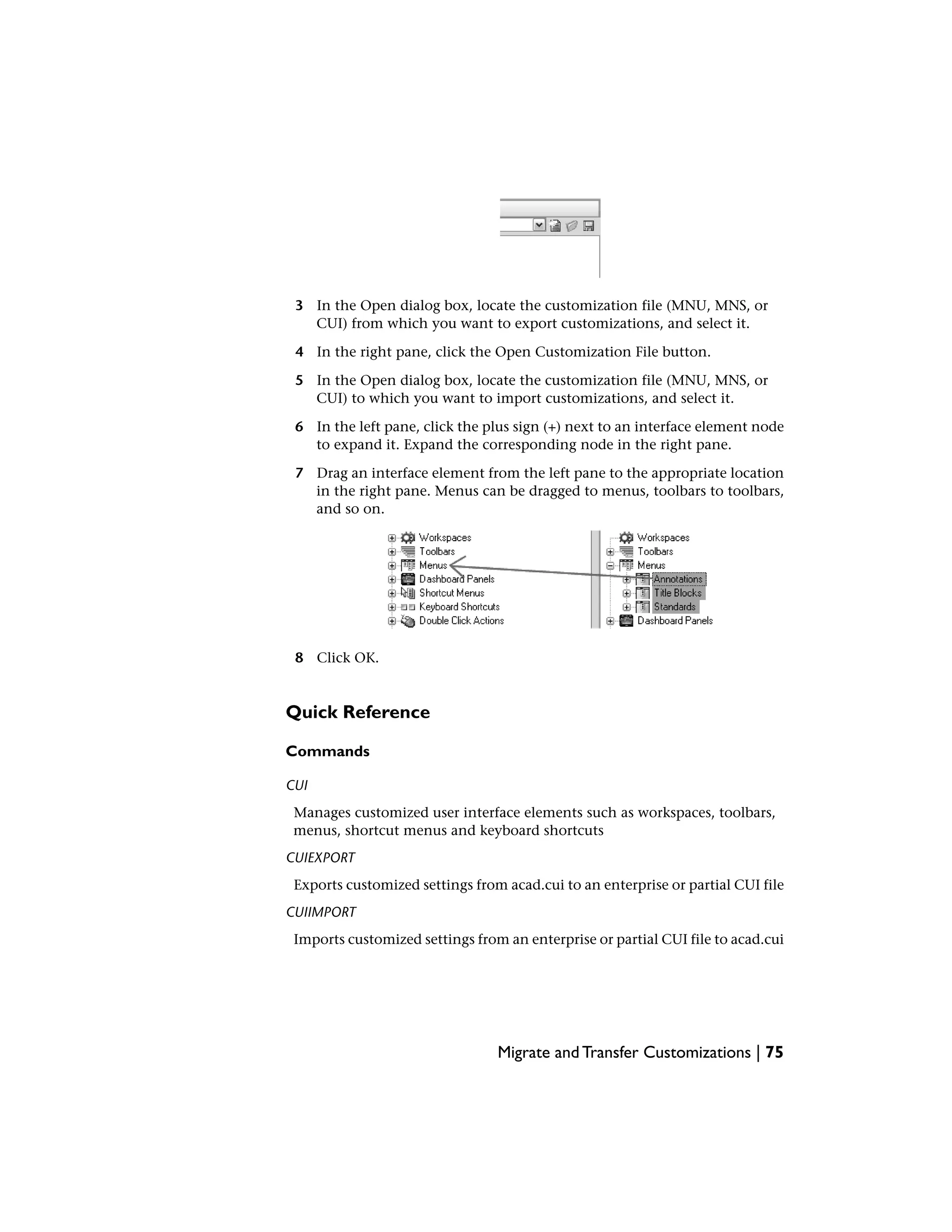 3 In the Open dialog box, locate the customization file (MNU, MNS, or
CUI) from which you want to export customizations, and select it.
4 In the right pane, click the Open Customization File button.
5 In the Open dialog box, locate the customization file (MNU, MNS, or
CUI) to which you want to import customizations, and select it.
6 In the left pane, click the plus sign (+) next to an interface element node
to expand it. Expand the corresponding node in the right pane.
7 Drag an interface element from the left pane to the appropriate location
in the right pane. Menus can be dragged to menus, toolbars to toolbars,
and so on.
8 Click OK.
Quick Reference
Commands
CUI
Manages customized user interface elements such as workspaces, toolbars,
menus, shortcut menus and keyboard shortcuts
CUIEXPORT
Exports customized settings from acad.cui to an enterprise or partial CUI file
CUIIMPORT
Imports customized settings from an enterprise or partial CUI file to acad.cui
Migrate and Transfer Customizations | 75
 