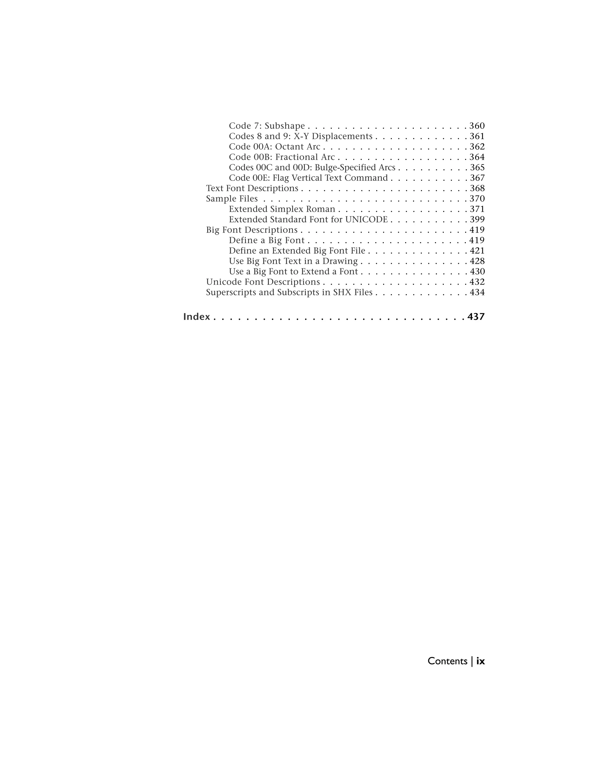 Code 7: Subshape . . . . . . . . . . . . . . . . . . . . . . 360
Codes 8 and 9: X-Y Displacements . . . . . . . . . . . . . 361
Code 00A: Octant Arc . . . . . . . . . . . . . . . . . . . . 362
Code 00B: Fractional Arc . . . . . . . . . . . . . . . . . . 364
Codes 00C and 00D: Bulge-Specified Arcs . . . . . . . . . . 365
Code 00E: Flag Vertical Text Command . . . . . . . . . . . 367
Text Font Descriptions . . . . . . . . . . . . . . . . . . . . . . . 368
Sample Files . . . . . . . . . . . . . . . . . . . . . . . . . . . . 370
Extended Simplex Roman . . . . . . . . . . . . . . . . . . 371
Extended Standard Font for UNICODE . . . . . . . . . . . 399
Big Font Descriptions . . . . . . . . . . . . . . . . . . . . . . . 419
Define a Big Font . . . . . . . . . . . . . . . . . . . . . . 419
Define an Extended Big Font File . . . . . . . . . . . . . . 421
Use Big Font Text in a Drawing . . . . . . . . . . . . . . . 428
Use a Big Font to Extend a Font . . . . . . . . . . . . . . . 430
Unicode Font Descriptions . . . . . . . . . . . . . . . . . . . . 432
Superscripts and Subscripts in SHX Files . . . . . . . . . . . . . 434
Index . . . . . . . . . . . . . . . . . . . . . . . . . . . . . . . 437
Contents | ix
 